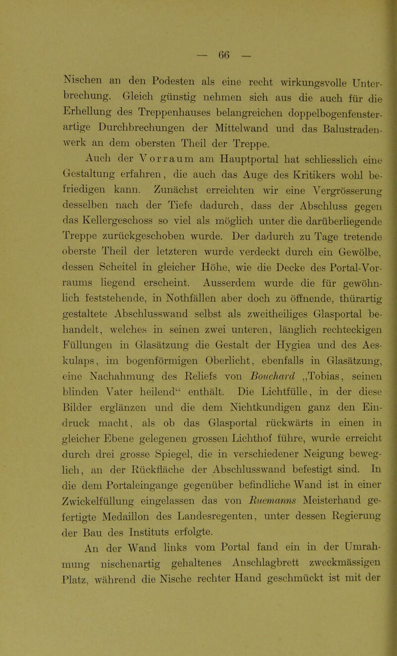 Nischen an den Podesten als eine recht wirkungsvolle Unter- brechung. Gleich günstig nehmen sich aus die auch für die Erhellung des Treppenhauses belangreichen doppelbogenfenster- artige Durchbrechungen der Mittelwand und das Balustraden- werk an dem obersten Theil der Treppe. Auch der Vorraum am Hauptportal hat schliesslich eine Gestaltung erfahren, die auch das Auge des Kritikers wohl be- friedigen kann. Zunächst erreichten wir eine Vergrösserung desselben nach der Tiefe dadurch, dass der Abschluss gegen das Kellergeschoss so viel als möglich unter die darüberHegende Treppe zurückgeschoben wurde. Der dadurch zu Tage tretende oberste Theil der letzteren wurde verdeckt durch ein Gewölbe, dessen Scheitel in gleicher Höhe, wie die Decke des Portal-Vor- raums liegend erscheint. Ausserdem wurde die für gewöhn- lich feststehende, in Nothfällen aber doch zu öffnende, thürartig gestaltete Abschlusswand selbst als zweitheiüges Glasportal be- handelt, welches in seinen zwei unteren, länghch rechteckigen Füllungen in Glasätzung die Gestalt der Hygiea und des Aes- kulaps, im bogenförmigen Oberlicht, ebenfalls in Glasätzung, eine Nachahmung des Reliefs von Bonchard ,,Tobias, seinen blinden Vater heilend enthält. Die Lichtfülle, in der diese Bilder erglänzen und die dem Nichtkundigen ganz den Ein- druck macht, als ob das Glasportal rückwärts in einen in gleicher Ebene gelegenen grossen Lichthof führe, wurde erreicht durch drei grosse Spiegel, die in verschiedener Neigung beweg- lich, an der Rückfläche der Abschlusswand befestigt sind. In die dem Portaleingange gegenüber befindliche Wand ist in einer Zwickelfüllung eingelassen das von Bnemamis Meisterhand ge- fertigte Medaillon des Landesregenten, unter dessen Regierung der Bau des Instituts erfolgte. An der Wand links vom Portal fand ein in der Umrah- mung nischenartig gehaltenes Anschlagbrett zweckmässigen Platz, während die Nische rechter Hand geschmückt ist mit der