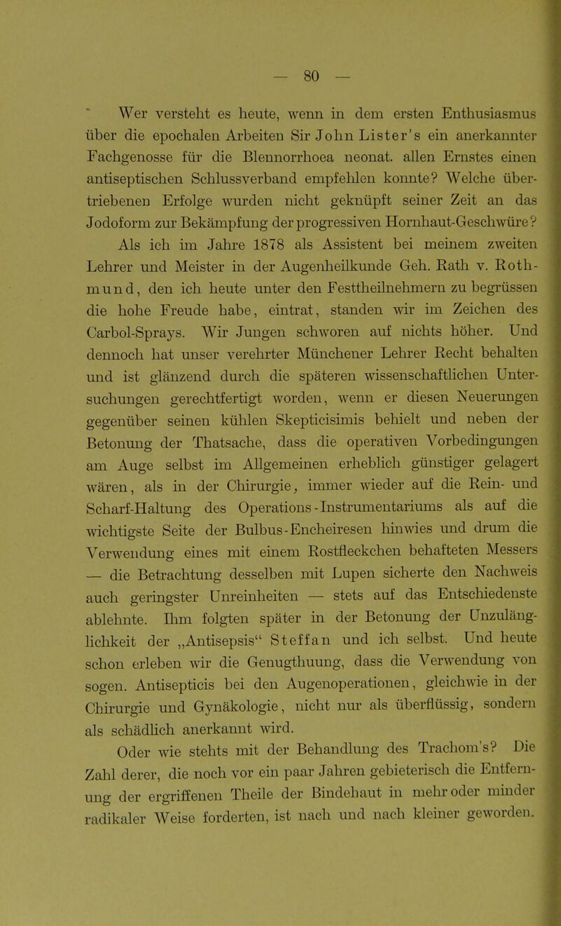 Wer versteht es heute, wenn m dem ersten Enthusiasmus über die epochalen Arbeiten Sir John Lister's ein anerkannter Fachgenosse für die Blennorrhoea neonat, allen Ernstes einen antiseptischen Schlussverband empfelilen konnte? Welche über- triebenen Erfolge wurden nicht geknüpft seiner Zeit an das Jodoform zur Bekämpfung der progressiven Hornhaut-Geschwüre? Als ich im Jahre 1878 als Assistent bei meinem zweiten Lehrer und Meister in der Augenheilkunde Geh. Rath v. Roth- mund, den ich heute unter den Festtheilnehmern zu begrüssen die hohe Freude habe, eintrat, standen wir im Zeichen des Carbol-Sprays. Wir Jungen schworen auf nichts höher. Und dennoch hat unser verehrter Münchener Lehrer Recht behalten und ist glänzend durch die späteren wissenschaftlichen Unter- suchungen gerechtfertigt worden, wenn er diesen Neuerungen gegenüber seinen kühlen Skepticisimis behielt und neben der Betonung der Thatsache, dass die operativen Vorbedingungen am Auge selbst im Allgemeinen erheblich günstiger gelagert wären, als in der Chirurgie, immer 's^deder auf die Rein- und Scharf-Haltung des Operations-Listrumentariums als auf die wichtigste Seite der Bulbus-Encheiresen hinwies und drum die Verwendung eines mit emem Rostfleckchen behafteten Messers — die Betrachtung desselben mit Lupen sicherte den Nachweis auch geringster Unreinheiten — stets auf das Entschiedenste ablelinte. Hirn folgten später ui der Betonung der Unzuläng- lichkeit der „Antisepsis Steffan und ich selbst. Und heute schon erleben wir die Genugthuung, dass die Verwendung von sogen. Antisepticis bei den Augenoperationen, gleichwie in der Chirurgie und Gynäkologie, nicht nur als überflüssig, sondern als schädhch anerkannt wird. Oder wie stehts mit der Behandlung des Tracliom's? Die Zahl derer, die noch vor ein paar Jahren gebieterisch die Entfern- ung der ergriffenen Theile der Bindehaut in mehr oder minder radikaler Weise forderten, ist nach und nach kleiner geworden.
