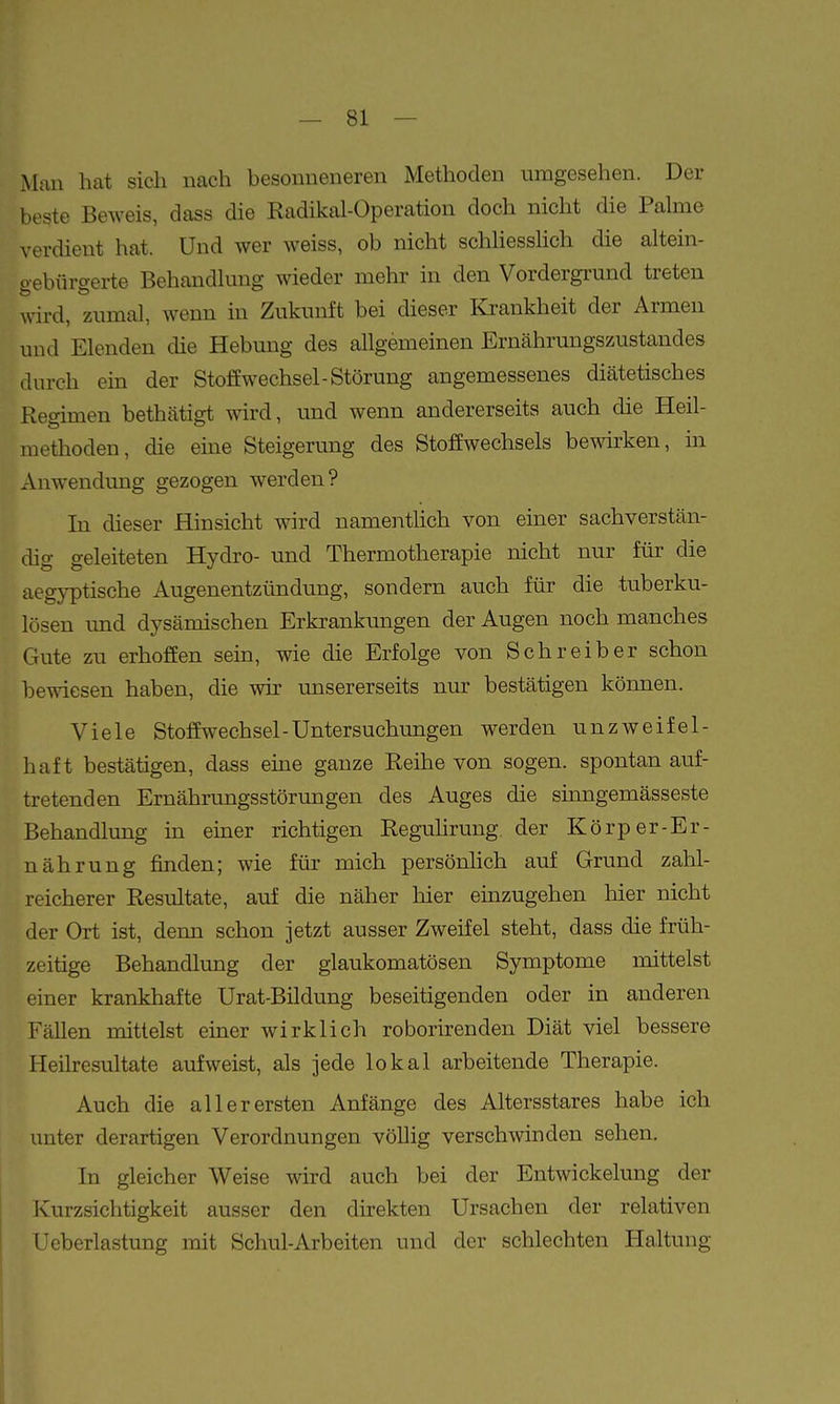 Man hat sich nach besonneneren Methoden umgesehen. Der beste Beweis, dass die Radikal-Operation doch nicht die Pahne verdient hat. Und wer weiss, ob nicht schhessHch die altein- gebürgerte Behandlung wieder mehr in den Vordergrund treten wird, zumal, wenn in Zukunft bei dieser Krankheit der Armen und Elenden die Hebung des allgemeinen Ernährungszustandes durch em der Stoffwechsel-Störung angemessenes diätetisches Regimen bethätigt wird, und wenn andererseits auch die Heil- methoden, die eine Steigerung des Stoffwechsels bewirken, in Anwendung gezogen werden? In dieser Hinsicht wird nameiitlich von einer sachverstän- dig geleiteten Hydro- und Thermotherapie nicht nur für die aegyptische Augenentzündung, sondern auch für die tuberku- lösen und dysämischen Erkrankungen der Augen noch manches Gute zu erhoffen sein, wie die Erfolge von Schreiber schon bewiesen haben, die wir unsererseits nur bestätigen können. Viele Stoffwechsel-Untersuchungen werden unzweifel- haft bestätigen, dass eine ganze Reihe von sogen, spontan auf- tretenden Ernährungsstörungen des Auges die sinngemässeste Behandlung in emer richtigen Regulirung. der Körper-Er- nährung finden; wie für mich persönlich auf Grund zahl- reicherer Resultate, auf die näher hier einzugehen hier nicht der Ort ist, denn schon jetzt ausser Zweifel steht, dass die früh- zeitige Behandlung der glaukomatösen Symptome mittelst einer krankhafte Urat-Bildung beseitigenden oder in anderen Fällen mittelst einer wirklich roborirenden Diät viel bessere Heilresultate aufweist, als jede lokal arbeitende Therapie. Auch die allerersten Anfänge des Altersstares habe ich unter derartigen Verordnungen völlig verschwinden sehen. In gleicher Weise wird auch bei der Entwickelung der Ivurzsichtigkeit ausser den direkten Ursachen der relativen Ueberlastung mit Schul-Arbeiten und der schlechten Haltung