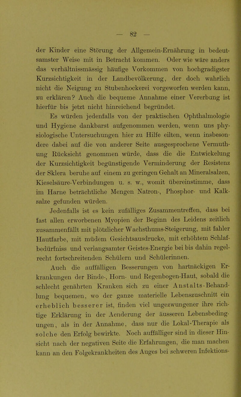 der Kinder eine Störung der Allgemein-Ernährung in bedeut- samster Weise mit in Betracht kommen. Oder wie wäre anders das verhältnissmässig häufige Vorkommen von hochgradigster Kurzsichtigkeit in der Landbevölkerung, der doch wahrUch nicht die Neigung zu Stubenhockerei vorgeworfen werden kann, zu erklären? Auch die bequeme Annahme einer Vererbung ist hierfür bis jetzt nicht hinreichend begründet. Es würden jedenfalls von der praktischen Ophthalmologie und Hygiene dankbarst aufgenommen werden, wenn uns phy- siologische Untersuchungen hier zu Hilfe eüten, wenn insbeson- dere dabei auf die von anderer Seite ausgesprochene Vermuth- ung Rücksicht genommen würde, dass die die Entwickelung der Kurzsichtigkeit begünstigende Verminderung der Resistenz der Sklera beruhe auf einem zu geringen Gehalt an Mineralsalzen, Kieselsäure-Verbindungen u. s. w., womit übereinstimme, dass im Harne beträchthche Mengen Natron-, Phosphor- und Kalk- salze gefunden würden. Jedenfalls ist es kein zufälliges Zusammentreffen, dass bei fast allen erworbenen Myopien der Beginn des Leidens zeithch zusammenfällt mit plötzlicher Wachsthums-Steigerung, mit fahler Hautfarbe, mit müdem Gesichtsausdrucke, mit erhöhtem Schlaf- bedürfniss und verlangsamter Geistes-Energie bei bis dahin regel- recht fortschreitenden Schülern und Schülerinnen. Auch die auffälligen Besserungen von hartnäckigen Er- krankungen der Binde-, Horn- und Regenbogen-Haut, sobald die schlecht genährten Kranken sich zu einer Anstalts-Behand- lung bequemen, wo der ganze materielle Lebenszusclmitt ein erheblich besserer ist, finden viel ungezwungener ihre rich- tige Erklärung in der Aenderung der äusseren Lebensbeding- ungen, als in der Annahme, dass nur die Lokal-Therapie als solche den Erfolg bewirkte. Noch auffälliger sind in dieser Hin- sicht nach der negativen Seite die Erfahrungen, die man machen kann an den Folgekrankheiten des Auges bei schweren Infektions-