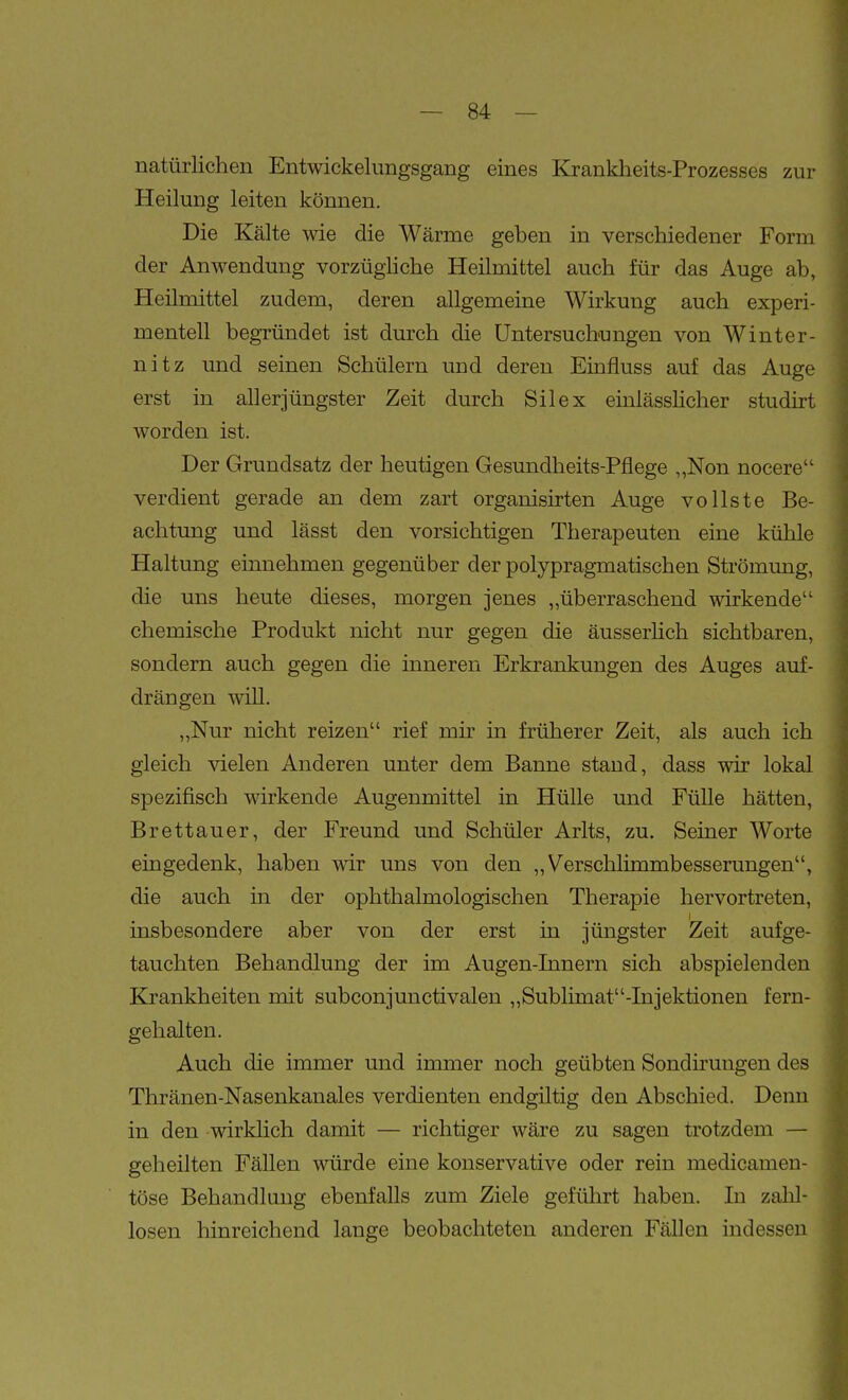 natürlichen Entwickelungsgang eines Krankheits-Prozesses zur Heilung leiten können. Die Kälte -wie die Wärme geben in verschiedener Form der Anwendung vorzüghche Heilmittel auch für das Auge ab, Heilmittel zudem, deren allgemeine Wirkung auch experi- mentell begründet ist durch die Untersuchungen von Winter- nitz und seinen Schülern und deren Einfluss auf das Auge erst in allerjüngster Zeit durch Sil ex einlässlicher studirt worden ist. Der Grundsatz der heutigen Gesundheits-Pflege „Non nocere verdient gerade an dem zart organisirten Auge vollste Be- achtung und lässt den vorsichtigen Therapeuten eine kühle Haltung einnehmen gegenüber der polypragmatischen Strömung, die uns heute dieses, morgen jenes „überraschend wirkende chemische Produkt nicht nur gegen die äusserlich sichtbaren, sondern auch gegen die inneren Erkrankungen des Auges auf- drängen will. „Nur nicht reizen rief mir in früherer Zeit, als auch ich gleich vielen Anderen unter dem Banne stand, dass wir lokal spezifisch wirkende Augenmittel in Hülle und Fülle hätten, Brettauer, der Freund und Schüler Arlts, zu. Seiner Worte eingedenk, haben wir uns von den „Verschlimmbesserungen, die auch in der ophthalmologischen Therapie hervortreten, insbesondere aber von der erst in jüngster Zeit aufge- tauchten Behandlung der im Augen-Innern sich abspielenden Krankheiten mit subconjunctivalen „Sublimat-Injektionen fern- gehalten. Auch die immer und immer noch geübten Sondnuugen des Thränen-Nasenkanales verdienten endgiltig den Abschied. Denn in den wirklich damit — richtiger wäre zu sagen trotzdem — geheilten Fällen würde eine konservative oder rein medicamen- töse Behandlung ebenfalls zum Ziele geführt haben. In zalil- losen hinreichend lange beobachteten anderen Fällen indessen