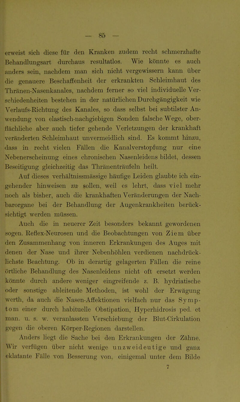 erweist sich diese für den Kranken zudem recht schmerzhafte Behandknigsart durchaus resultatlos. Wie könnte es auch anders sein, nachdem man sich nicht vergewissern kann über die genauere Beschaffenheit der erkrankten Schleimhaut des Thränen-Nasenkanales, nachdem ferner so viel individuelle Ver- schiedenheiten bestehen in der natürhchen Durchgängigkeit wie Verlaufs-Richtung des Kanales, so dass selbst bei subtilster An- wendung von elastisch-nachgiebigen Sonden falsche Wege, ober- flächhche aber auch tiefer gehende Verletzungen der krankhaft veränderten Schleimhaut unvermeidlich sind. Es kommt hinzu, dass in recht vielen Fällen die Kanalverstopfung nur eine Nebenerscheinung eines chronischen Nasenleidens bildet, dessen Beseitigung gleichzeitig das Thränenträufeln heilt. Auf dieses verhältnissmässige häufige Leiden glaubte ich ein- gehender liinweisen zu sollen, weil es lehrt, dass viel mehr noch als bisher, auch die krankhaften Veränderungen der Nach- barorgane bei der Behandlung der Augenkrankheiten berück- sichtigt werden müssen. Auch die in neuerer Zeit besonders bekannt gewordenen sogen. Reflex-Neurosen und die Beobachtungen von Ziem über den Zusammenhang von inneren Erkrankungen des Auges mit denen der Nase und ihrer Nebenhöhlen verdienen nachdrück- lichste Beachtung. Ob in derartig gelagerten Fällen die reine örtHche Behandlung des Nasenleidens nicht oft ersetzt werden könnte durch andere weniger eingreifende z. B. hydriatische oder sonstige ableitende Methoden, ist wohl der Erwägung Werth, da auch die Nasen-Affektionen vielfach nur das Symp- tom einer durch habituelle Obstipation, Hyperhidrosis ped. et man. u. s. w. veranlassten Verschiebung der Blut-Cirkulation gegen die oberen Körper-Regionen darstellen. Anders liegt die Sache bei den Erkrankungen der Zähne. Wir verfügen über nicht wenige unzweideutige und ganz eklatante Fälle von Besserung von, einigemal unter dem Bilde 7