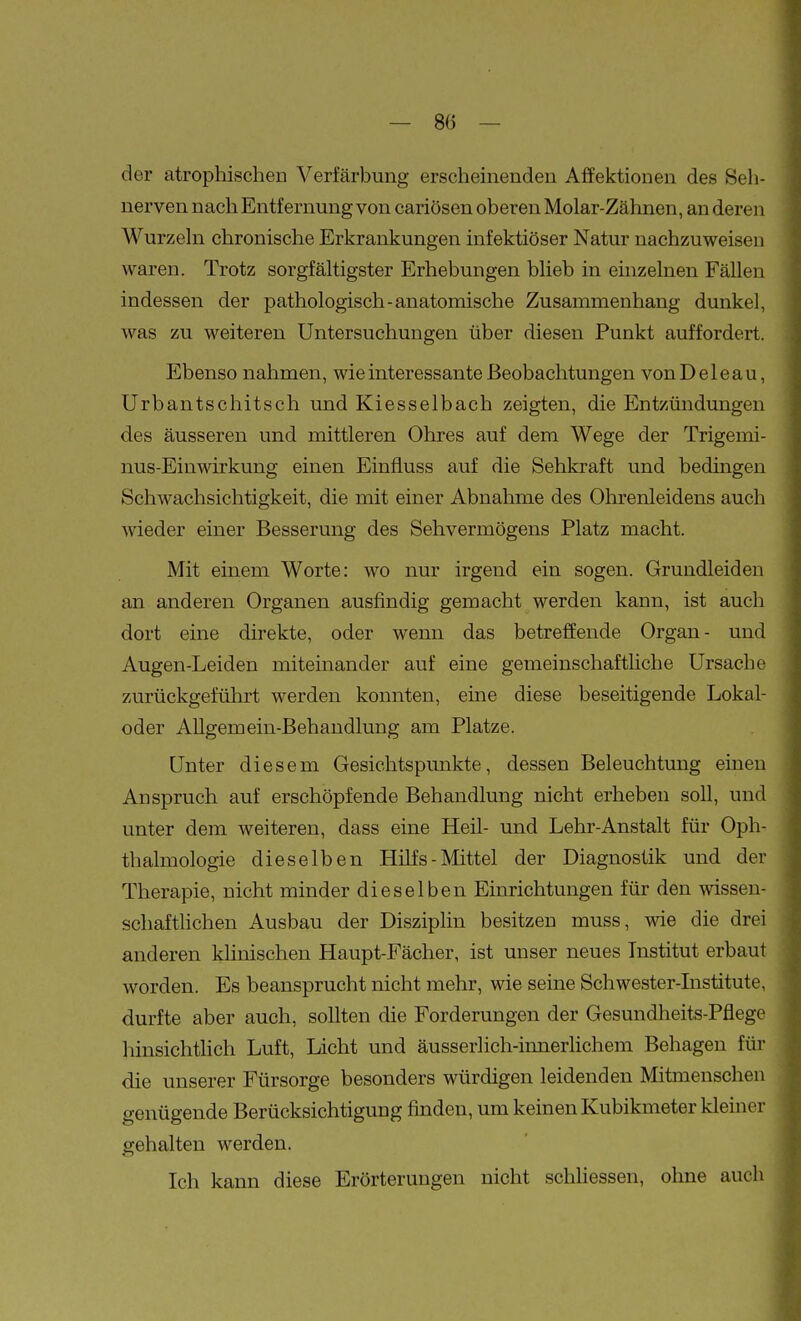 der atrophischen Verfärbuiig erscheinenden Affektionen des Seh- nerven nach Entfernung von cariösen oberen Molar-Zähnen, an deren Wurzeln chronische Erkrankungen infektiöser Natur nachzuweisen waren. Trotz sorgfältigster Erhebungen blieb in einzelnen Fällen indessen der pathologisch-anatomische Zusammenhang dunkel, was zu weiteren Untersuchungen über diesen Punkt auffordert. Ebenso nahmen, wie interessante Beobachtungen vonDeleau, Urbantschitsch und Kiesselbach zeigten, die Entzündungen des äusseren und mittleren Ohres auf dem Wege der Trigemi- nus-Einwirkung einen Einfiuss auf die Sehkraft und bedmgen Schwachsichtigkeit, die mit einer Abnahme des Ohrenleidens auch wieder einer Besserung des Sehvermögens Platz macht. Mit einem Worte: wo nur irgend ein sogen. Grundleiden an anderen Organen ausfindig gemacht werden kann, ist auch dort eine direkte, oder wenn das betrelJende Organ- und Augen-Leiden miteinander auf eine gemeinschafthche Ursache zurückgeführt werden konnten, eine diese beseitigende Lokal- oder AUgemein-Behandlung am Platze. Unter diesem Gesichtspunkte, dessen Beleuchtung einen Anspruch auf erschöpfende Behandlung nicht erheben soll, und unter dem weiteren, dass eine Heil- und Lehr-Anstalt für Oph- thalmologie dieselben Hilfs-Mittel der Diagnostik und der Therapie, nicht minder dieselben Einrichtungen für den wissen- schaftlichen Ausbau der Disziplin besitzen muss, wie die drei anderen khnischen Haupt-Fächer, ist unser neues Institut erbaut worden. Es beansprucht nicht mehr, wie seine Schwester-Institute, durfte aber auch, sollten die Forderungen der Gesundheits-Pflege hinsichtlich Luft, Licht und äusserlich-innerlichem Behagen für die unserer Fürsorge besonders würdigen leidenden Mitmenschen genügende Berücksichtigung finden, um keinen Kubikmeter kleiner gehalten werden. Ich kann diese Erörterungen nicht schhessen, ohne auch