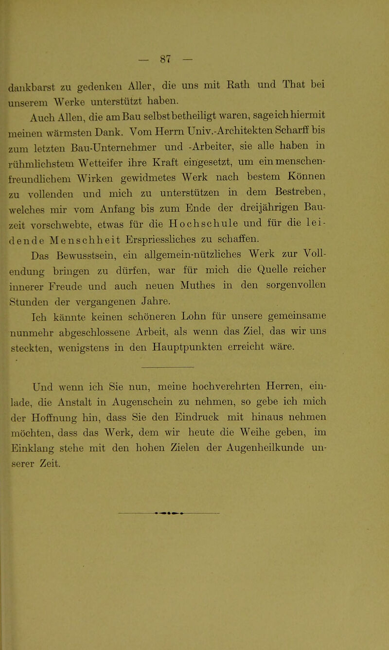 dankbarst zu gedenken Aller, die uns mit Rath und That bei unserem Werke unterstützt haben. Auch Allen, die am Bau selbst betheihgt waren, sageich hiermit meinen wärmsten Dank. Vom Herrn Univ.-Architekten Scharff bis zum letzten Bau-Unternehmer und -Arbeiter, sie alle haben in rühniHchstem Wetteifer ihre Kraft eingesetzt, um em menschen- freundlichem Wirken gewidmetes Werk nach bestem Können zu vollenden und mich zu unterstützen in dem Bestreben, welches mir vom Anfang bis zum Ende der dreijährigen Bau- zeit vorschwebte, etwas für die Hochschule und für die lei- dende Menschheit Erspriesshches zu schaffen. Das Bewusstsein, ein allgemein-nützhches Werk zur Voll- endung bringen zu dürfen, war für mich die Quelle reicher innerer Freude und auch neuen Muthes in den sorgenvollen Stunden der vergangenen Jahre. Ich kannte keinen schöneren Lohn für unsere gemeinsame nunmehr abgeschlossene Arbeit, als wenn das Ziel, das wir uns steckten, wenigstens in den Hauptpunkten erreicht wäre. Und wenn ich Sie nun, meine hochverehrten Herren, ein- lade, die Anstalt in Augenschein zu nehmen, so gebe ich mich der Hoffnung hin, dass Sie den Eindruck mit hinaus nehmen möchten, dass das Werk, dem wir heute die Weihe geben, im Einklang stehe mit den hohen Zielen der Augenheilkunde un- serer Zeit.