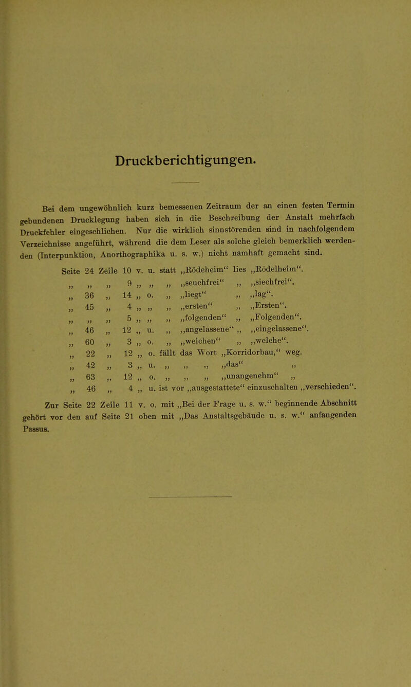 Druckberichtigungen. Bei dem ungewöhnlich kurz bemessenen Zeitraum der an einen festen Tennin gebundenen Drucklegung haben sich in die Beschreibung der Anstalt mehrfach Druckfehler eingeschlichen. Nur die wirklich sinnstörenden sind in nachfolgendem Verzeichnisse angeführt, während die dem Leser als solche gleich bemerklich werden- den (Interpunktion, Anorthographika u. s. w.) nicht namhaft gemacht sind. Seite 24 Zeile 10 v. u. statt „Rödeheim lies „Rödelheim. 9} >l 9 7J JJ „ „seuchfrei „ „siechfrei. 9} 36 7) 14 JJ 0. „ „liegt „ „lag. 1> 45 yt 4 JJ JJ „ „ersten „ „Ersten. Ji )) yi 5 JJ JJ „ „folgenden „ „Folgenden. jj 46 ji 12 Jt u. ,, ,,angelassene „ ,,eingelassene. }j 60 yy 3 JJ 0. „ „welchen „ ,,welche. )l 22 yy 12 JJ 0. fällt das Wort „Korridorbau, weg. }j 42 yy 3 J1 u. JJ .1 1! „das ,, » 63 >t 12 JJ 0. „ „ „ „unangenehm „ 46 4 Jt u. ist vor „ausgestattete einzuschalten „verschieden' Zur Seite 22 Zeile 11 v. o. mit „Bei der Frage u. s. w. beginnende Abschnitt gehört vor den auf Seite 21 oben mit „Das Anstaltsgebäude u. s. w. anfangenden Passus.