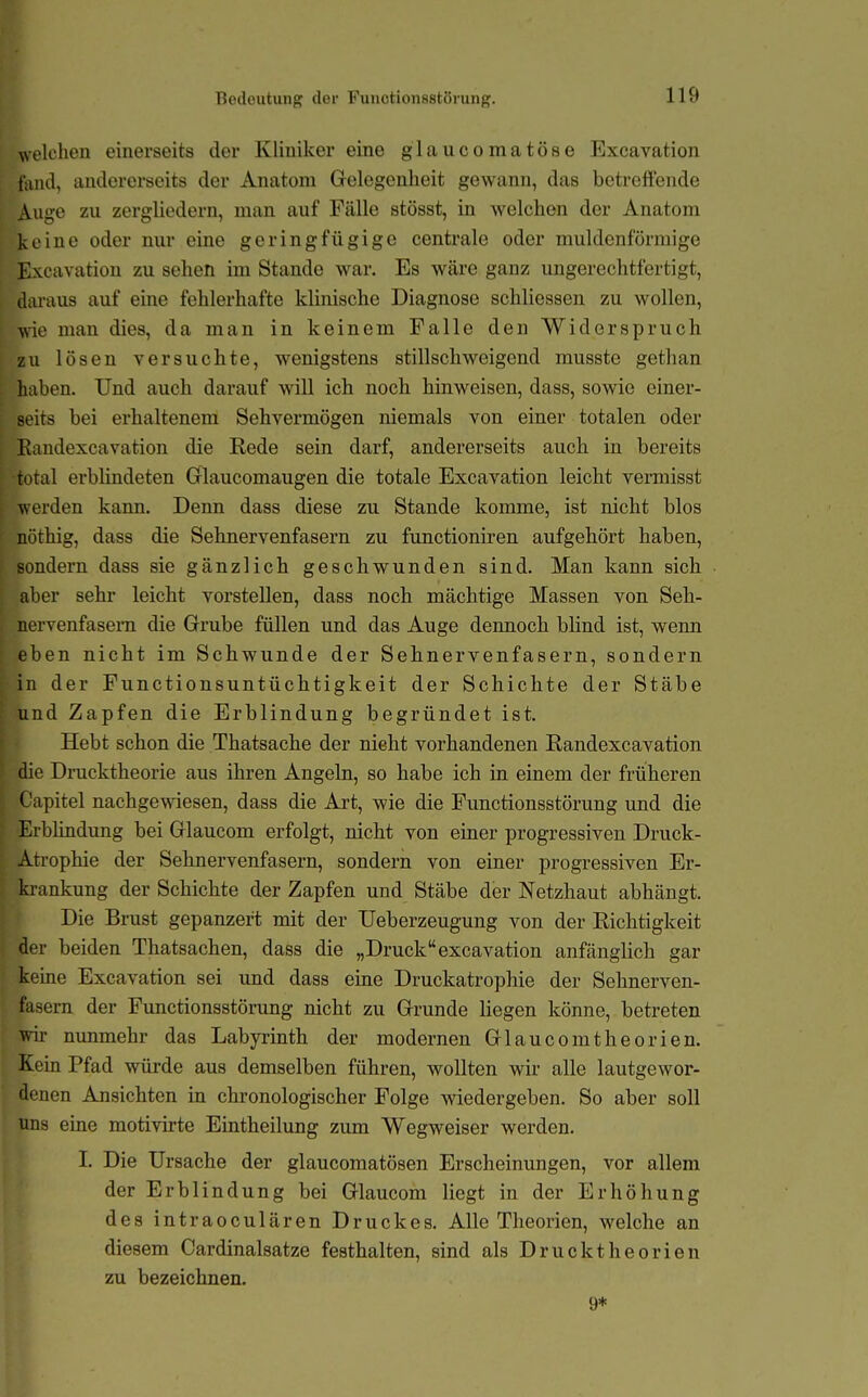 Eedoutung der Fuuctionsstörung. welchen einerseits der Kliniker eine glaucomatöse Excavation fand, andererseits der Anatom Grelegenheit gewann, das betreffende Auge zu zergliedern, man auf Fälle stösst, in welchen der Anatom keine oder nur eine geringfügige centrale oder muldenförmige Excavation zu sehen im Stande war. Es wäre ganz ungerechtfertigt, daraus auf eine fehlerhafte klinische Diagnose schliessen zu wollen, vde man dies, da man in keinem Falle den Widerspruch zu lösen versuchte, wenigstens stillschweigend musste gethan haben. Und auch darauf will ich noch hinweisen, dass, sowie einer- seits bei erhaltenem Sehvermögen niemals von einer totalen oder Eandexcavation die Rede sein darf, andererseits auch in bereits total erblindeten Grlaucomaugen die totale Excavation leicht vermisst werden kann. Denn dass diese zu Stande komme, ist nicht blos nöthig, dass die Sehnervenfasern zu functioniren aufgehört haben, sondern dass sie gänzlich geschwunden sind. Man kann sich aber sehr leicht vorstellen, dass noch mächtige Massen von Seh- nervenfasem die Gfrube füllen und das Auge dennoch blind ist, wenn eben nicht im Schwunde der Sehnervenfasern, sondern in der Functionsuntüchtigkeit der Schichte der Stäbe und Zapfen die Erblindung begründet ist. Hebt schon die Thatsache der nieht vorhandenen Eandexcavation die Drucktheorie aus ihren Angeln, so habe ich in einem der früheren Oapitel nachgewiesen, dass die Art, wie die Functionsstörung und die Erblindung bei Grlaucom erfolgt, nicht von einer progressiven Druck- Ati-ophie der Sehnervenfasern, sondern von einer progressiven Er- krankung der Schichte der Zapfen und Stäbe der Netzhaut abhängt. Die Brust gepanzert mit der Ueberzeugung von der Eichtigkeit der beiden Thatsachen, dass die „Druckexcavation anfänglich gar keine Excavation sei imd dass eine Druckatrophie der Sehnerven- fasern der Functionsstörung nicht zu Grunde liegen könne, betreten vriv nunmehr das Labyrinth der modernen Glaucomtheorien. Kern Pfad würde aus demselben führen, wollten wir alle lautgewor- denen Ansichten in chronologischer Folge wiedergeben. So aber soll uns eine motivirte Eintheilung zum Wegweiser werden. I. Die Ursache der glaucomatösen Erscheinungen, vor allem der Erblindung bei Glaucom liegt in der Erhöhung des intraoculären Druckes. Alle Theorien, welche an diesem Cardinalsatze festhalten, sind als Druckt he orien zu bezeichnen. 9*