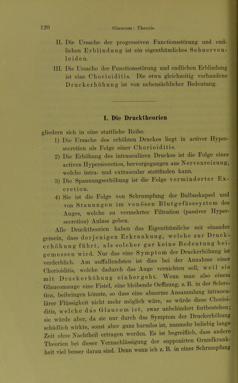 II. Die Ursache der progressiven Funetionsstörung und end- lichen Erblindung ist ein eigenthümliclies Sehnerven- leiden. rn. Die Ursache der Funetionsstörung und endlichen Erblindung ist eine Chorioiditis. Die etwa gleichzeitig vorhandene Druckerhöhung ist von nebensächlicher Bedeutung. I. Die Drucktheorien gliedern sich in eine stattliche Reihe. 1) Die Ursache des erhöhten Druckes liegt in activer Hyper- secretion als Folge einer Chorioiditis. 2) Die Erhöhung des intraoculären Druckes ist die Folge einer activen Hypersecretion, hervorgegangen aus Nervenreizung, welche intra- und extraocular stattfinden kann. 3) Die Spannungserhöhung ist die Folge verminderter Ex- c r e t i 0 n. 4) Sie ist die Folge von Schi-umpfung der Bulbuskapsel und von Stauungen im venösen Blutgefässsystem des Auges, welche zu vermehrter Filti-ation (passiver Hyper- secretion) Anlass geben. Alle Drucktheorien haben das Eigenthümliche mit einander gemein, dass derjenigen Erkrankung, welche zur Druck- erhöhung führt, als solcher gar keine Bedeutung bei- gemessen wird. Nur das eine Symptom der Druckerhöhung ist verderblich. Am auffallendsten ist dies bei der Annahme einer Chorioiditis, welche dadurch das Auge vernichten soll, weil sie mit Druckerhöhung einhergeht. Wenn man also .einem Glaucomauge eine Fistel, eine bleibende Oeffnung, z.B. in der Sclero- tica, beibringen könnte, so dass eine abnorme Ansammlung inü-aocu- läre'r Flüssigkeit nicht mehi' möghch wäre, so würde diese Chorioi- ditis welche das G-laucom ist, zwar unbehindert fortbestehen; sie würde aber, da sie nur durch das Symptom der Druckerhöhung schädlich wirkte, sonst aber ganz harmlos ist, nunmehr behebig lange Zeit ohne Nachtheil ertragen werden. Es ist begreiflich, dass andere Theorien bei dieser Vernachlässigung der supponü-ten Grundkrank- heit viel besser daran sind. Denn wenn ich z. B. in einer Schiwipfung