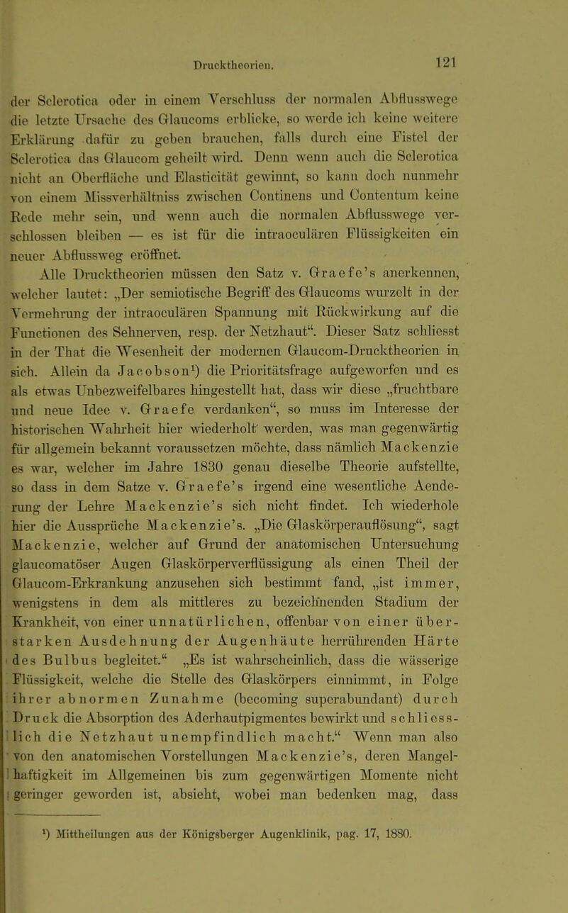 Drucktheorien. der Sclerotica oder in einem Verschluss der normalen Abflusswege die letzte Ursache des Glaucoms erblicke, so werde ich keine weitere Erklärung dafür zu geben brauchen, falls durch eine Fistel der Sclerotica das Glaucom geheilt wird. Denn wenn auch die Sclerotica nicht an Oboi-fläche \mä Elasticität gewinnt, so kann doch nunmehr von einem Missverhältniss zwischen Continens imd Contentum keine Kede mehr sein, und wenn auch die normalen Abflusswege ver- schlossen bleiben — es ist für die intraoculären Flüssigkeiten ein neuer Abflussweg eröffnet. Alle Drucktheorien müssen den Satz v. Graefe's anerkennen, welcher lautet: „Der semiotische Begriff des Glaucoms wurzelt in der Yermehnmg der intraoculären Spannung mit Eückwirkung auf die Fimctionen des Sehnerven, resp. der Netzhaut. Dieser Satz schliesst in der That die Wesenheit der modernen Glaucom-Drucktheorien in sich. Allein da Jacobson^) die Prioritätsfrage aufgeworfen und es als etwas Unbezweifelbares hingestellt hat, dass wir diese „fruchtbare und neue Idee v. Graefe verdanken, so muss im Interesse der historischen Wakrheit hier vsdederholf werden, was man gegenwärtig für allgemein bekannt voraussetzen möchte, dass nämlich Mackenzie es war, welcher im Jahre 1830 genau dieselbe Theorie aufstellte, so dass in dem Satze v. Graefe's irgend eine wesentliche Aende- rung der Lehre Mackenzie's sich nicht findet. Ich wiederhole hier die Aussprüche Mackenzie's. „Die Glaskörperauflösung, sagt Mackenzie, welcher auf Grund der anatomischen Untersuchung glaiicomatöser Augen Glaskörperverflüssigung als einen Theil der Glaucom-Erkrankimg anzusehen sich bestimmt fand, „ist immer, wenigstens in dem als mittleres zu bezeichnenden Stadium der Kjankheit, von einer unnatürlichen, offenbar von einer über- starken Ausdehnung der Augenhäute herrührenden Härte des Bulbus begleitet. „Es ist wahrscheinlich, dass die wässerige Flüssigkeit, welche die Stelle des Glaskörpers einnimmt, in Folge ihrer abnormen Zunahme (becoming superabimdant) durch Druck die Absorption des Aderhautpigmentes bewirkt und schliess- ilich die Netzhaut unempfindlich macht. Wenn man also von den anatomischen Vorstellungen Mackenzie's, deren Mangel- I haftigkeit im Allgemeinen bis zum gegenwärtigen Momente nicht ! geringer geworden ist, absieht, wobei man bedenken mag, dass ^) Mittheilungen aus der Königsberger Augenklinik, pag. 17, 1880.