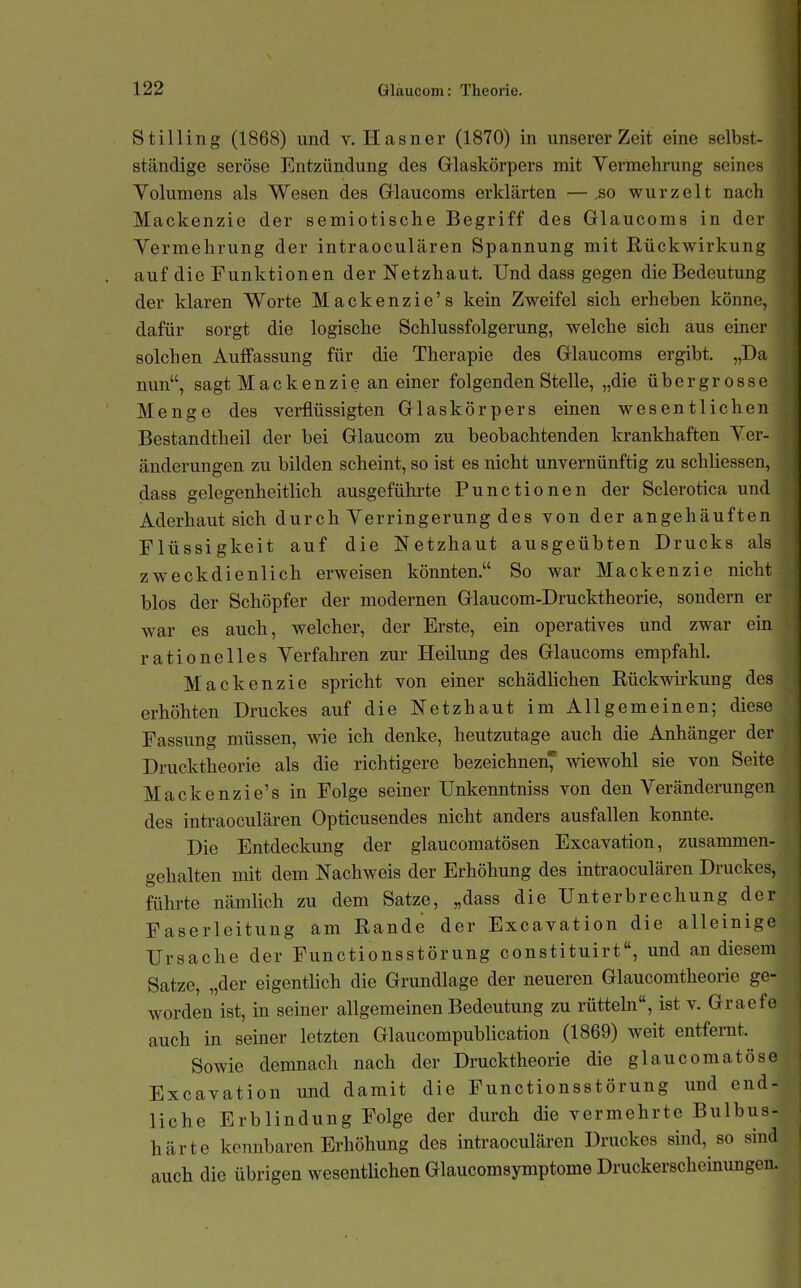 St Illing (1868) und v. Hasner (1870) in unserer Zeit eine selbst- ständige seröse Entzündung des Grlaskörpers mit Vermehrung seines Volumens als Wesen des Grlaucoms erklärten — ,so wurzelt nach Mackenzio der semiotische Begriff des Glaucoms in der Vermehrung der intraoculären Spannung mit Rückwirkung auf die Funktionen der Netzhaut. Und dass gegen die Bedeutung der klaren Worte Mackenzie's kein Zweifel sich erheben könne, dafür sorgt die logische Schlussfolgerung, welche sich aus einer solchen Auffassung für die Therapie des Grlaucoms ergibt. „Da nun, sagt Mackenziean einer folgenden Stelle, „die übergrosse Menge des verflüssigten Grlaskörpers einen wesentlichen Bestandtheil der bei Grlaucom zu beobachtenden krankhaften Ver- änderungen zu bilden scheint, so ist es nicht unvernünftig zu schliessen, dass gelegenheitlich ausgeführte Functionen der Sclerotica und Aderhautsich durch Verringerung des von der angehäuften Flüssigkeit auf die Netzhaut ausgeübten Drucks als zweckdienlich erweisen könnten. So war Mackenzie nicht blos der Schöpfer der modernen Grlaucom-Drucktheorie, sondern er war es auch, welcher, der Erste, ein operatives und zwar ein rationelles Verfahren zur Heilung des Grlaucoms empfahl. Mackenzie spricht von einer schädhchen Rückwirkung des erhöhten Druckes auf die Netzhaut im Allgemeinen; diese Fassung müssen, wie ich denke, heutzutage auch die Anhänger der Drucktheorie als die richtigere bezeichnen^ wiewohl sie von Seite Mackenzie's in Folge seiner Unkenntniss von den Veränderungen des intraoculären Opticusendes nicht anders ausfallen konnte. Die Entdeckung der glaucomatösen Excavation, zusammen- gehalten mit dem Nachweis der Erhöhung des intraoculären Druckes, führte nämlich zu dem Satze, „dass die Unterbrechung der Faserleitung am Rande der Excavation die alleinige Ursache der Functionsstörung constituirt, und an diesem Satze, „der eigentlich die Grundlage der neueren Glaucomtheorie ge- worden ist, in seiner allgemeinen Bedeutung zu rüttehi, ist v. Graefe auch in seiner letzten Glaucompublication (1869) weit entfernt. Sowie demnach nach der Drucktheorie die glaucomatöse Excavation und damit die Functionsstörung und end- liche Erblindung Folge der durch die vermehrte Bulbus- härte kennbaren Erhöhung des intraoculären Druckes sind, so sind auch die übrigen wesentUchen Glaucomsymptome Druckerscheinungen.