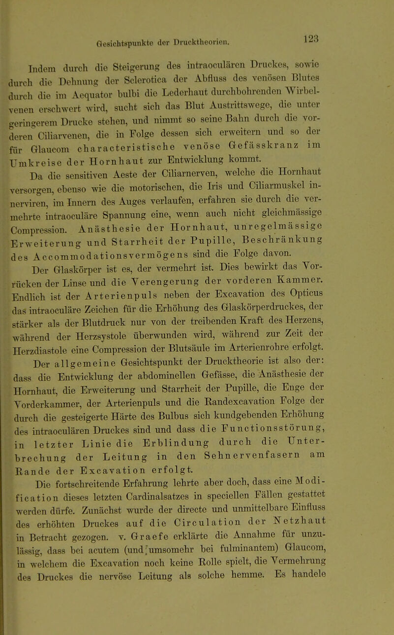 Gesichtspunkte der Drucktheorieu. Indem durch die Steigerung des intraoculären Druckes, sowie durch die Dehnung der Sclerotica der Abfluss des venösen Blutes durch die im Aequator bulbi die Lederhaut durchbohrenden Wirbel- venen erschwert wü-d, sucht sich das Blut Austrittswege, die unter geringerem Drucke stehen, und nimmt so seine Bahn durch die vor- deren Ciliarvenen, die in Folge dessen sich erweitern und so der für Glaucom characteristische venöse Gefcässkranz im Umkreise der Hornhaut zur Entwicklung kommt. Da die sensitiven Aeste der Ciliarnerven, welche die Hornhaut versorgen, ebenso wie die motorischen, die Iiis und Ciliarmuskel in- nerviren, im Innern des Auges verlaufen, erfahren sie durch die ver- mehrte intraoculäre Spannung eine, wenn auch nicht gleichmässige Compression. Anästhesie der Hornhaut, unregelmässige Erweiterung und Starrheit der Pupille, Beschränkung des Accommodationsvermögens sind die Folge davon. Der Glaskörper ist es, der vermehrt ist. Dies bewirkt das Vor- rücken der Linse und die Verengerung der vorderen Kammer. Endlich ist der Arterienpuls neben der Excavation des Opticus das intraoculäre Zeichen für die Erhöhung des Glaskörperdruckes, der stärker als der Blutdi-uck nur von der treibenden Kraft des Herzens, während der Herzsystole überwunden wird, während zur Zeit der Herzdiastole eine Compression der Blutsäule im Arterienrohre erfolgt. Der allgemeine Gesichtspunkt der Drucktheorie ist also der: dass die Entwicklung der abdominellen Gefässe, die Anästhesie der Hornhaut, die Erweiterung und Starrheit der Pupille, die Enge der Yorderkammer, der Arterienpuls und die Randexcavation Folge der durch die gesteigerte Härte des Bulbus sich kundgebenden Erhöhung des intraoculären Druckes smd und dass die Functionsstörung, in letzter Linie die Erblindung durch die Unter- brechung der Leitung in den Sehnervenfasern am Rande der Excavation erfolgt. Die fortschreitende Erfahrung lehrte aber doch, dass eme Modi- fication dieses letzten Cardinalsatzes in speciellen Fällen gestattet werden dürfe. Zunächst wurde der directe und unmittelbare Einfluss des erhöhten Druckes auf die Circulation der Netzhaut in Betracht gezogen, v. Graefe erklärte die Annahme für unzu- lässig, dass bei acutem (und>msomehr bei fulminantem) Glaucom, in welchem die Excavation noch keine Rolle spielt, die Vermehrung des Druckes die nervöse Leitung als solche hemme. Es handele