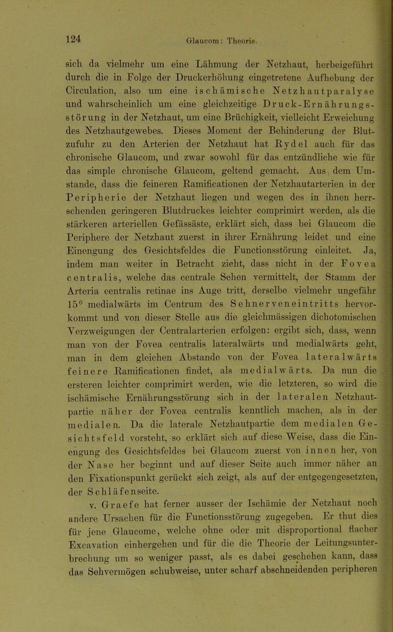 sich da vielmehr um eine Lähmung der Netzhaut, herbeigeführt durch die in Folge der Druckerhöliung eingetretene Aufhebung dei- Circulation, also um eine ischcämische Netzhautparalysc und wahrscheinlich um eine gleichzeitige Druck-Ernährungs- störung in der Netzhaut, um eine Brüchigkeit, vielleicht Erweichung des Netzhautgewebes. Dieses Moment der Behinderung der Blut- zufuhr zu den Arterien der Netzhaut hat Rydel auch für das chronische Glaucom, und zwar sowohl für das entzündliche wie für das simple chronische Grlaucom, geltend gemacht. Aus dem Um- stände, dass die feineren Ramificationen der Netzhautarterien in der Peripherie der Netzhaut liegen und wegen des in ihnen herr- schenden geringeren Blutdruckes leichter comprimirt werden, als die stärkeren arteriellen Gefässäste, erklärt sich, dass bei Glaucom die Periphere der Netzhaut zuerst in ihrer Ernährung leidet und eine Einengung des Gesichtsfeldes die Functionsstörung einleitet. Ja, indem man weiter in Betracht zieht, dass nicht in der Fovea centralis, welche das centrale Sehen vermittelt, der Stamm der Arteria centralis retinae ins Auge tritt, derselbe vielmehr ungefähr 15 medialwärts im Centrum des Sehnerveneintritts hervor- kommt und von dieser Stelle aus die gleichmässigen dichotomischen Verzweigungen der Centi-alarterien erfolgen: ergibt sich, dass, wenn man von der Fovea centralis lateralwärts und medialwärts geht, man in dem gleichen Abstände von der Fovea lateralwärts feinere Ramificationen findet, als medialwärts. Da nun die ersteren leichter comprimirt werden, wie die letzteren, so wird die ischämische Ernährungsstörung sich in der lateralen Netzhaut- partie näher der Fovea centralis kenntlich machen, als in der medialen. Da die laterale Netzhautpartie dem medialen Ge- sichtsfeld vorsteht, so erklärt sich auf diese Weise, dass die Ein- engung des Gesichtsfeldes bei Glaucom zuerst von innen her, von der Nase her beginnt und auf dieser Seite auch immer näher an den Pixationspunkt gerückt sich zeigt, als auf der entgegengesetzten, der Schläfenseite. V. Graefe hat ferner ausser der Ischämie der Netzhaut noch andere Ursachen für die Functionsstörung zugegeben. Er thut dies für jene Glaucome, welche ohne oder mit disproportional flacher Excavation cinhergehen und für die die Theorie der Leitungsunter- brechung um so weniger passt, als es dabei geschehen kann, dass das Sehvermögen schubweise, unter scharf abschneidenden peripheren