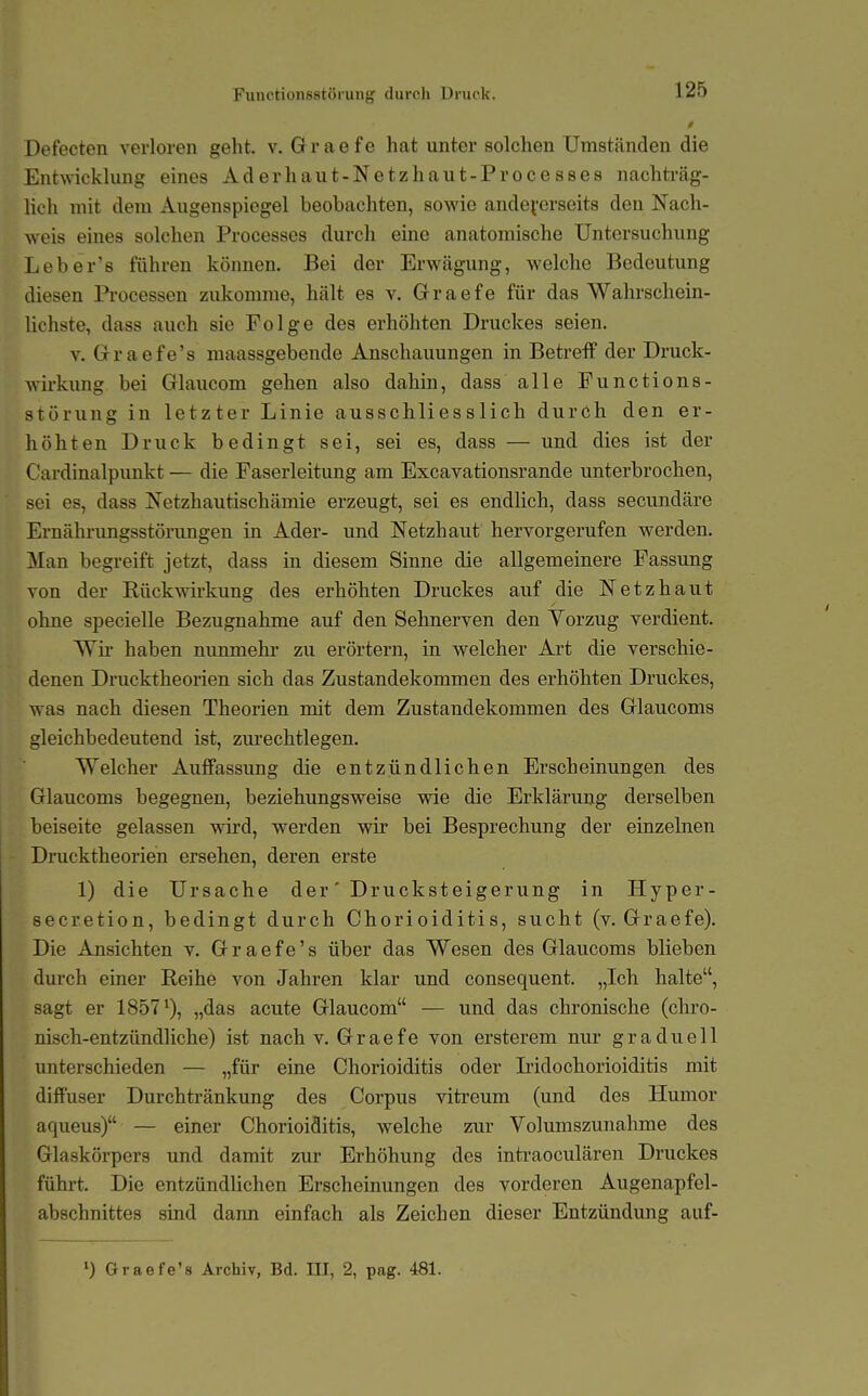 Defecten verloren geht. v. G r a e f e hat unter solchen Umständen die Entwicklung eines Aderhaut-Netzhaut-Processes nachträg- lich mit dem Augenspiegel beobachten, sowie andeverseits den Nach- weis eines solchen Processes durch eine anatomische Untersuchung Leber's führen können. Bei der Erw^ägung, welche Bedeutung diesen Processen zukomme, hält es v. Graefe für das Wahrschein- lichste, dass auch sie Folge des erhöhten Druckes seien. V. Graefe's maassgebende Anschauungen in Betreff der Druck- wirkung bei Glaucom gehen also dahin, dass alle Functions- störung in letzter Linie ausschliesslich durch den er- höhten Druck bedingt sei, sei es, dass — und dies ist der Cardinalpunkt — die Faserleitung am Excavationsrande unterbrochen, sei es, dass Netzhautischämie erzeugt, sei es endlich, dass secundäre Ernährungsstörimgen in Ader- und Netzhaut hervorgerufen werden. Man begreift jetzt, dass in diesem Sinne die allgemeinere Fassung von der Rückwirkung des erhöhten Druckes auf die Netzhaut ohne specielle Bezugnahme auf den Sehnerven den Yorzug verdient. Wü' haben nunmehr zu erörtern, in welcher Art die verschie- denen Drucktheorien sich das Zustandekommen des erhöhten Druckes, was nach diesen Theorien mit dem Zustandekommen des Glaucoms gleichbedeutend ist, zm*echtlegen. Welcher Auffassung die entzündlichen Erscheinungen des Glaucoms begegnen, beziehungsweise wie die Erklärung derselben beiseite gelassen wird, w^erden wir bei Besprechung der einzelnen Drucktheorien ersehen, deren erste 1) die Ursache der' Drucksteigerung in Hyper- secretion, bedingt durch Chorioiditis, sucht (v. Graefe). Die Ansichten v. Graefe's über das Wesen des Glaucoms blieben durch einer Reihe von Jahren klar und consequent. „Ich halte, sagt er 1857^), „das acute Glaucom — und das chronische (clii'o- nisch-entzündliche) ist nach v. Graefe von ersterem nur graduell unterschieden — „für eine Chorioiditis oder Lidochorioiditis mit diffuser Durchtränkung des Corpus vitreum (und des Humor aqueus) — einer Chorioiditis, welche zur Volumszunahme des Glaskörpers und damit zur Erhöhung des intraoculären Druckes führt. Die entzündlichen Erscheinungen des vorderen Augenapfel- abschnittes sind dann einfach als Zeichen dieser Entzündung auf-