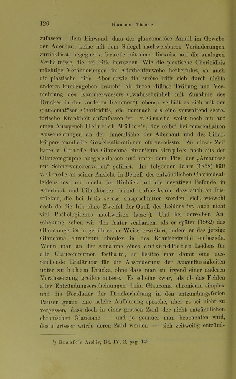 zufassen. Dem Einwand, dass der glaucomatöse Anfall im Gewebe der Aderhaut keine mit dem Spiegel nachweisbaren Veränderungen zurücklässt, begegnet v. Grraefe mit dem Hinweise auf die analogen Verhältnisse, die bei Iritis herrschen. Wie die plastische Chorioiditis mächtige Veränderungen im Aderhautgewebe herbeiführt, so auch die plastische Iritis. Aber sowie die seröse Iritis sich durch nichts anderes kundzugeben braucht, als durch diffuse Trübung und Ver- mehrung des Kammerwässers („wahrscheinlich mit Zunahme des Druckes in der vorderen Kammer), ebenso verhält es sich mit der glaucomatösen Chorioiditis, die demnach als eine vorwaltend secre- torische Krankheit aufzufassen ist. v. Grraefe weist noch hin auf einen Ausspruch Heinrich Müller's, der selbst bei massenhaften Ausscheidungen an der Innenfläche der Aderhaut und des Ciliar- körpers namhafte Grewebsalterationen oft vermisste. Zu dieser Zeit hatte V. Graefe das Glaucoma chronicum simplex noch aus der Glaucomgruppe ausgeschlossen und unter dem Titel der „Amaurose mit Sehnervenexcavation geführt. Im folgenden Jahre (1858) hält V. Graefe an seiner Ansicht in Betreff des entzündlichen Chorioideal- leidens fest und macht im HinbUck auf die negativen Befunde in Aderhaut und Ciliarkörper darauf aufmerksam, dass auch an Iris- stücken, die bei Iritis serosa ausgeschnitten werden, sich, wicAvohl doch da die Iris ohne Zweifel der Quell des Leidens ist, auch nicht viel Pathologisches nachweisen lasse ^). Und bei derselben An- schauung sehen wir den Autor verharren, als er später (1862) das Glaucomgebiet in gebührender Weise erweitert, indem er das jetzige Glaucoma chronicum simplex in das Krankheitsbild einbezieht. Wenn man an der Annahme eines entzündlichen Leidens für alle Glaucomformen festhalte, so besitze man damit eine aus- reichende Erklärung für die Absonderung der Augenflüssigkeiten unter zu hohem Drucke, ohne dass man zu irgend einer anderen Voraussetzung greifen- müsste. Es scheine zwar, als ob das Fehlen aller Entzündungserscheinungen beim Glaucoma chronicum simplex und die Fortdauer der Druckerhöhung in den entzündimgsfreien Pausen gegen eine solche Auffassung spräche, aber es sei nicht zu vergessen, dass doch in einer grossen Zahl der nicht entzündlichen chronischen Glaucome — und je genauer man beobachten wird, desto grösser würde deren Zahl werden — sich zeitweilig entzünd-