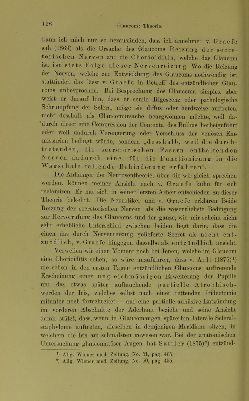 kann ich mich nur so herausfinden, dass ich annehme: v. Graefe sah (1869) als die Ursache des Grlaucoms Reizung der secre- torischen Nerven an; die Chorioiditis, welche das Glaucom ist, ist stets Folge dieser Nervenreizung, Wo die Reizung der Nerven, welche zur Entwicklung des Glaucoms nothwendig ist, stattfindet, das lässt v. Graefe in BetreflP des entzündlichen Glau- coms unbesprochen. Bei Besprechung des Glaucoma simplex aber weist er darauf hin, dass er senile Rigescenz oder pathologische Schrumpfung der Sclera, möge sie diffus oder herdweise auftreten, nicht desshalb als Glaucomursache beargwöhnen möchte, weil da- durch direct eine Compression der Contenta des Bulbus herbeigeführt oder weil dadurch Verengerung oder Verschluss der venösen Em- missarien bedingt würde, sondern „desshalb, weil die durch- tretenden, die secretorischen Fasern enthaltenden Nerven dadurch eine, für die Functionirung in die Wagschale fallende Behinderung erfahren. Die Anhänger der Neurosentheorie, über die wir gleich sprechen werden, können meiner Ansicht nach v. Graefe kühn für sich reclamiren. Er hat sich in seiner letzten Arbeit entschieden zu dieser Theorie bekehrt. Die Neurotiker und v. Graefe erklären Beide Reizung der secretorischen Nerven als die wesentlichste Bedingung zur Hervorrufung des Glaucoms und der ganze, wie mir scheint nicht sehr erhebliche Unterschied zwischen beiden liegt darin, dass die .einen das durch Nervenreizung gelieferte Secret als nicht ent- zündlich, V. Graefe hingegen dasselbe als entzündlich ansieht. Verweilen wir einen Moment noch bei Jenen, welche im Glaucom eine Chorioiditis sehen, so wäre anzuführen, dass v. Arlt (1875)^) die schon in den ersten Tagen entzündlichen Glaucoms auftretende Erscheinung einer ungleichmässigen Erweiterung der Pupille und das etwas später auftauchende partielle Atrophisch- werden der Iris, welches selbst nach einer rettenden Iridectomie mitunter noch fortschreitet — auf eine partielle adhäsive Entzündimg im vorderen Abschnitte der Aderhaut bezieht und seine Ansicht damit stützt, dass, wenn in Glaucomaugen späterhin laterale Scleral- staphylome auftreten, dieselben in demjenigen Meridiane sitzen, in welchem die Iris am schmälsten gewesen war. Bei der anatomischen Untersuchung glaucomatöser Augen hat Sattler (1875)^) entzünd- *) AUg. Wiener med. Zeitung, No. 51, pag. 465. *) Allg. Wiener med. Zeitung, No. 50, pag. 4Ö5.