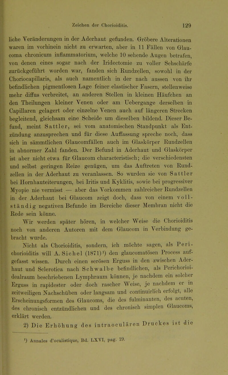 liehe Veränderungen in der Adorhaut gefunden. Gröbere Alterationen waren im vorhinein nicht zu erwarten, aber in 11 Fällen von Glau- coma chronicum inflammatorium, welche 10 sehende Augen betrafen, von denen eines sogar nach der L'idectomie zu voller Sehschärfe zm-ückgeführt worden war, fanden sich Rundzellen, sowohl in der Choriocapillaris, als auch namentlich in der nach aussen von ihr befindlichen pigmentlosen Lage feiner elastischer Fasern, stellenweise mehr diffus verbreitet, an anderen Stellen in kleinen Häufchen an den Theilungen kleiner Yenen oder am Uebergange derselben in CapiUaren gelagert oder einzelne Yenen auch auf längeren Strecken begleitend, gleichsam eine Scheide um dieselben bildend. Dieser Be- fund, meint Sattler, sei vom anatomischen Standpunkt als Ent- zündung anzusprechen und für diese Auffassung spreche noch, dass sich in sämmtlichen Glaucomfällen auch im Glaskörper Rundzellen in abnormer Zahl fanden. Der Befund in Aderhaut und Glaskörper ist aber nicht etwa für Glaucom characteristisch; die verschiedensten und selbst geringen Reize genügen, um das Auftreten von Rund- zeUen in der Aderhaut zu veranlassen. So wurden sie von Sattler bei Hornhauteiterungen, bei Iritis und Kyklitis, sowie bei progressiver Myopie nie vermisst — aber das Yorkommen zahlreicher Rundzellen in der Aderhaut bei Glaucom zeigt doch, dass von einem voll- ständig negativen Befunde im Bereiche dieser Membran nicht die Rede sein könne. Wir werden später hören, in welcher Weise die Chorioiditis noch von anderen Autoren mit dem Glaucom in Yerbindimg ge- bracht wurde. Nicht als Chorioiditis, sondern, ich möchte sagen, als Peri- chorioiditis will A. Sichel (1871)den glaucomatösen Process auf- gefasst wissen. Durch einen serösen Erguss in den -zwischen Ader- haut und Sclerotica nach Schwalbe befindlichen, als Perichorioi- dealraum beschriebenen Lymphraum können, je nachdem ein solcher Erguss in rapidester oder doch rascher Weise, je nachdem er in zeitweiligen Nachschüben oder langsam und continuirlich erfolgt, alle Erscheinungsformen des Glaucoms, die des fulminanten, des acuten, des chronisch entzündlichen und des chronisch simplen Glaucoms, erklärt werden. 2) Die Erhöhung des intraoculären Druckes ist die ') Annalea d'oculistique, Bd. LXVI, pag. 19.