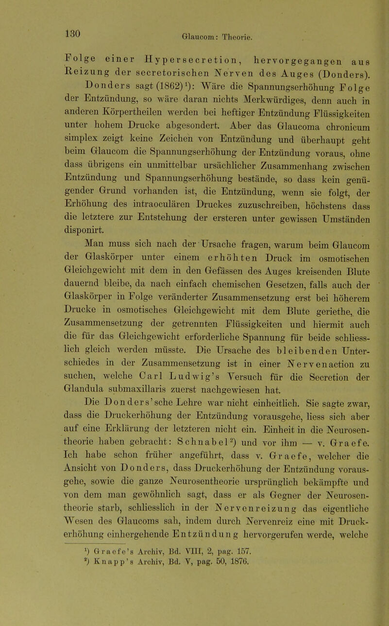 Folge einer Hypersecretion, hervorgegangen aus Reizung der secretorischen Nerven des Auges (Donders). Donders sagt (1862)i): Wäre die Spannungserhöhung Folge der Entzündung, so wäre daran nichts Merkwürdiges, denn auch in anderen Körpertheilen werden bei heftiger Entzündung Flüssigkeiten unter hohem Drucke abgesondert. Aber das Glaucoma chronicum Simplex zeigt keine Zeichen von Entzündung und überhaupt geht beim Glaucom die Spannungserhöhung der Entzündung voraus, ohne dass übrigens ein unmittelbar ursächlicher Zusammenhang zwischen Entzündung und Spannungserhöhung bestände, so dass kein genü- gender Grmid vorhanden ist, die Entzündung, wenn sie folgt, der Erhöhung des intraoculären Druckes zuzuschreiben, höchstens dass die letztere zur Entstehung der ersteren unter gewissen Umständen disponirt. Man muss sich nach der Ursache fragen, warum beim Glaucom der Glaskörper unter einem erhöhten Druck im osmotischen Gleichgewicht mit dem in den Gefässen des Auges kreisenden Blute dauernd bleibe, da nach einfach chemischen Gesetzen, falls auch der Glaskörper in Folge veränderter Zusammensetzung erst bei höherem Drucke in osmotisches Gleichgewicht mit dem Blute geriethe,. die Zusammensetzung der getrennten Flüssigkeiten und hiermit auch die für das Gleichgewicht erforderliche Spannung für beide schliess- lich gleich werden müsste. Die Ursache des bleibenden Unter- schiedes in der Zusammensetzung ist in einer Nervenaction zu suchen, welche Carl Ludwig's Versuch für die Secretion der Glandula submaxillaris zuerst nachgewiesen hat. Die Donders'sehe Lehre war nicht einheitlich. Sie sagte zwar, dass die Druckerhöhung der Entzündung vorausgehe, Hess sich aber auf eine Erklärung der letzteren nicht ein. Einheit in die Neurosen- theorie haben gebracht: Schnabel 2) und vor ihm — v, Graefe. Ich habe schon früher angeführt, dass v. Graefe, welcher die Ansicht von Donders, dass Druckerhöhung der Entzündung voraus- gehe, sowie die ganze Neurosentheorie ursprüngHch bekämpfte und von dem man gewöhnlich sagt, dass er als Gegner der Neurosen- theorie starb, schliesslich in der Nervenreizung das eigentUche Wesen des Glaucoms sah, indem durch Nervenreiz eine mit Druck- erhöhung einhergehende Entzündung hervorgerufen werde, welche ') Graefe's Archiv, Bd. VIII, 2, pag. 157. «) Knapp'8 Archiv, Bd. V, pag. 50, 1876.