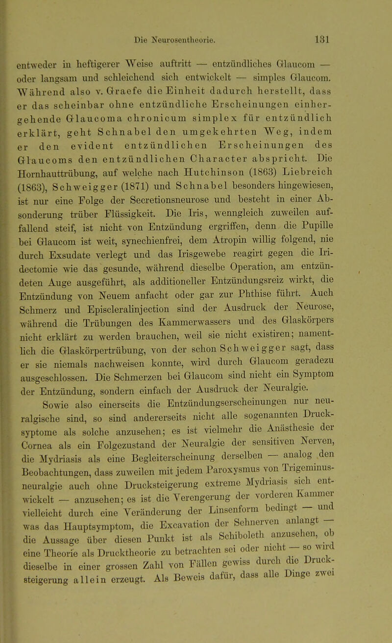 entweder in heftigerer Weise auftritt — entzündliches Glaucom — oder langsam und schleichend sich entwickelt — simples Glaucom. Während also v. Graefe die Einheit dadurch herstellt, dass er das scheinbar ohne entzündliche Erscheinungen einher- gehende Glaucoma chronicum simplex für entzündlich erklärt, geht Schnabel den umgekehrten Weg, indem er den evident entzündlichen Erscheinungen des Glaucoms den entzündlichen Character abspricht. Die Hornhauttrübung, auf welche nach Hutchinson (1863) Liebreich (1863), Schweigger (1871) und Schnabel besonders hingewiesen, ist nm- eine Folge der Secretionsneurose und besteht in einer Ab- sonderung trüber Flüssigkeit. Die Iris, wenngleich zuweilen auf- fallend steif, ist nicht von Entzündung ergriffen, denn die Pupille bei Glaucom ist weit, synechienfrei, dem Atropin wiUig folgend, nie diu-ch Exsudate verlegt und das Irisgewebe reagirt gegen die Iri- dectomie wie das gesunde, während dieselbe Operation, am entzün- deten Auge ausgeführt, als additioneller Entzündungsreiz whkt, die Entzündung von Neuem anfacht oder gar zur Phthise führt. Auch Schmerz und Episclerahnjection sind der Ausdruck der Nem-ose, während die Tmbungen des Kammerwassers und des Glaskörpers nicht erklärt zu werden brauchen, weil sie nicht existhen; nament- Uch die Glaskörperü-übung, von der schon Schweigger sagt, dass er sie niemals nachweisen konnte, wird durch Glaucom geradezu ausgeschlossen. Die Schmerzen bei Glaucom sind nicht ein Symptom der Entzündung, sondern einfach der Ausdruck der Neuralgie. Sowie also einerseits die Entzündimgserscheinungen nur neu- ralgische sind, so sind andererseits nicht alle sogenannten Druck- syptome als solche anzusehen; es ist vielmehr die Anästhesie der Cornea als ein Folgezustand der Nem-algie der sensitiven Nerven, die Mydriasis als eine Begleiterscheinung derselben — analog den Beobachtungen, dass zuweilen mit jedem Paroxysmus von Trigeminus- neuralgie auch ohne Drucksteigerung extreme Mydriasis sich ent- wickelt - anzusehen; es ist die Verengerung der vorderen Kammer vielleicht durch eine Veränderung der Linsenform bedmgt — und was das Hauptsymptom, die Excavation der Sehnerven anlangt - die Aussage über diesen Punkt ist als Schiboleth anzusehen, ob eine Theorie als Drucktheorie zu betrachten sei oder nicht - so wii-d dieselbe in emer grossen Zahl von Fällen gewiss durch die Druck- Steigerung allein erzeugt. Als Beweis dafür, dass alle Dinge zwei