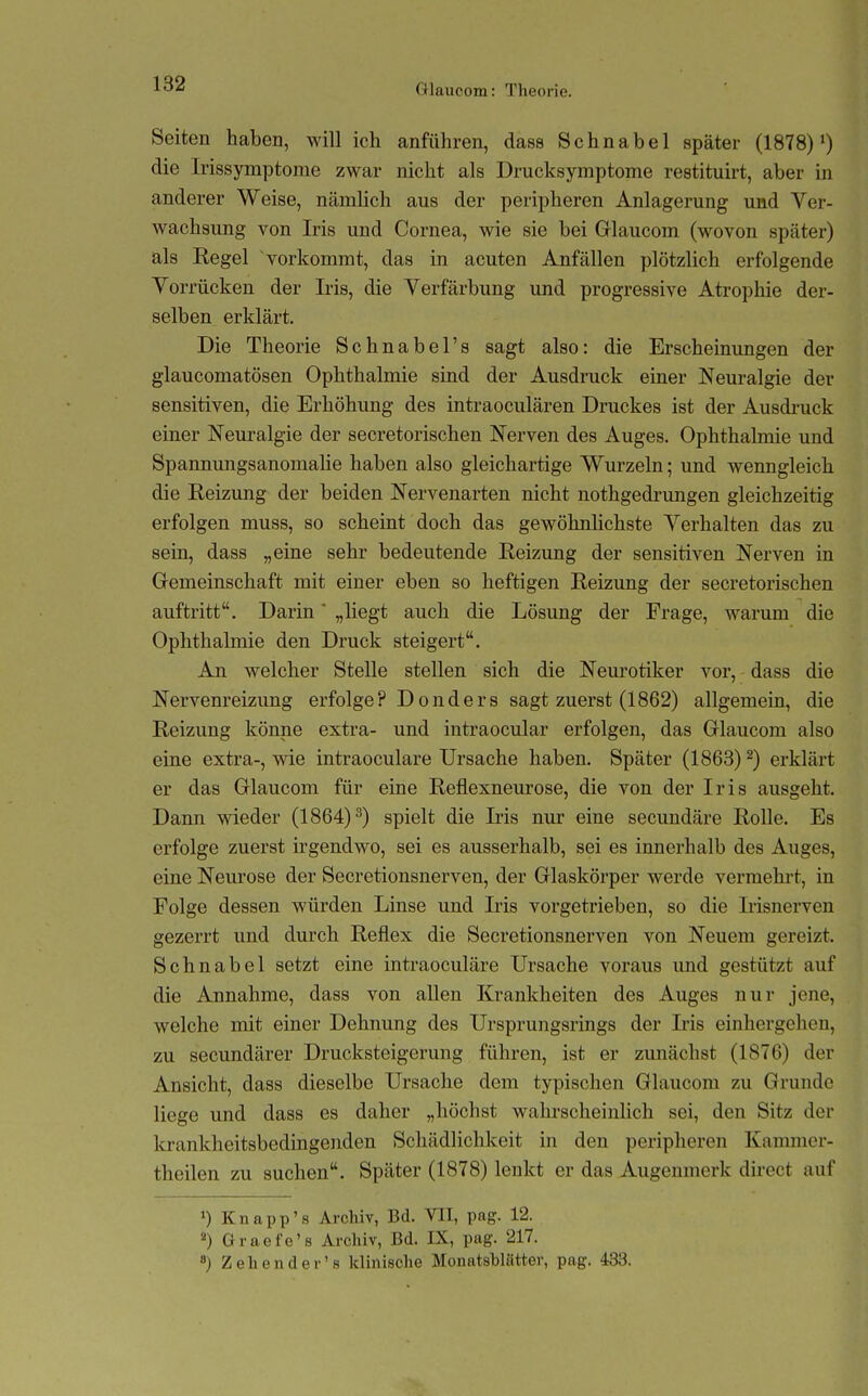 Seiten haben, will ich anführen, dass Schnabel später (1878)') die Irissymptome zwar nicht als Drucksymptome restituirt, aber in anderer Weise, nämlich aus der peripheren Anlagerung und Ver- wachsimg von Iris und Cornea, wie sie bei Grlaucom (wovon später) als Regel vorkommt, das in acuten Anfällen plötzlich erfolgende Vorrücken der Iris, die Verfärbung und progressive Atrophie der- selben erklärt. Die Theorie Schnabel's sagt also: die Erscheinungen der glaucomatösen Ophthalmie sind der Ausdruck einer Neuralgie der sensitiven, die Erhöhung des intraoculären Druckes ist der Ausdi-uck einer Neuralgie der secretorischen Nerven des Auges. Ophthalmie und Spannungsanomalie haben also gleichartige Wurzeln; und wenngleich die Reizung der beiden Nervenarten nicht nothgedrungen gleichzeitig erfolgen muss, so scheint doch das gewöhnlichste Verhalten das zu sein, dass „eine sehr bedeutende Reizung der sensitiven Nerven in Gremeinschaft mit einer eben so heftigen Reizung der secretorischen auftritt. Darin „liegt auch die Lösung der Frage, warum die Ophthalmie den Druck steigert. An welcher Stelle stellen sich die Neurotiker vor, dass die Nervenreizung erfolge? Donders sagt zuerst (1862) allgemein, die Reizung könne extra- und intraocular erfolgen, das Glaucora also eine extra-, wie intraoculare Ursache haben. Später (1863) ^) erklärt er das Grlaucom für eine Reflexneurose, die von der Iris ausgeht. Dann wieder (1864)^) spielt die Iris nur eine secundäre Rolle. Es erfolge zuerst irgendwo, sei es ausserhalb, sei es innerhalb des Auges, eine Neurose der Secretionsnerven, der Gflaskörper werde vermehrt, in Folge dessen würden Linse und Iris vorgetrieben, so die Irisnerven gezerrt und durch Reflex die Secretionsnerven von Neuem gereizt, Sehnabel setzt eine intraoculäre Ursache voraus und gestützt auf die Annahme, dass von allen Krankheiten des Auges nur jene, welche mit einer Dehnung des Ursprungsrings der Iris einhergehen, zu secimdärer Drucksteigerung führen, ist er zunächst (1876) der Ansicht, dass dieselbe Ursache dem typischen Glaucom zu Grunde liege und dass es daher „höchst wahi'scheinlich sei, den Sitz der krankheitsbedingenden Schädlichkeit in den peripheren Kammer- theilen zu suchen. Später (1878) lenkt er das Augenmerk direct auf 1) Knapp'8 Archiv, Bd. VII, pag. 12. «) Graefe'ß Archiv, Bd. IX, pag. 217. ) Zehender's klinische Monatshlätter, pag. 483.