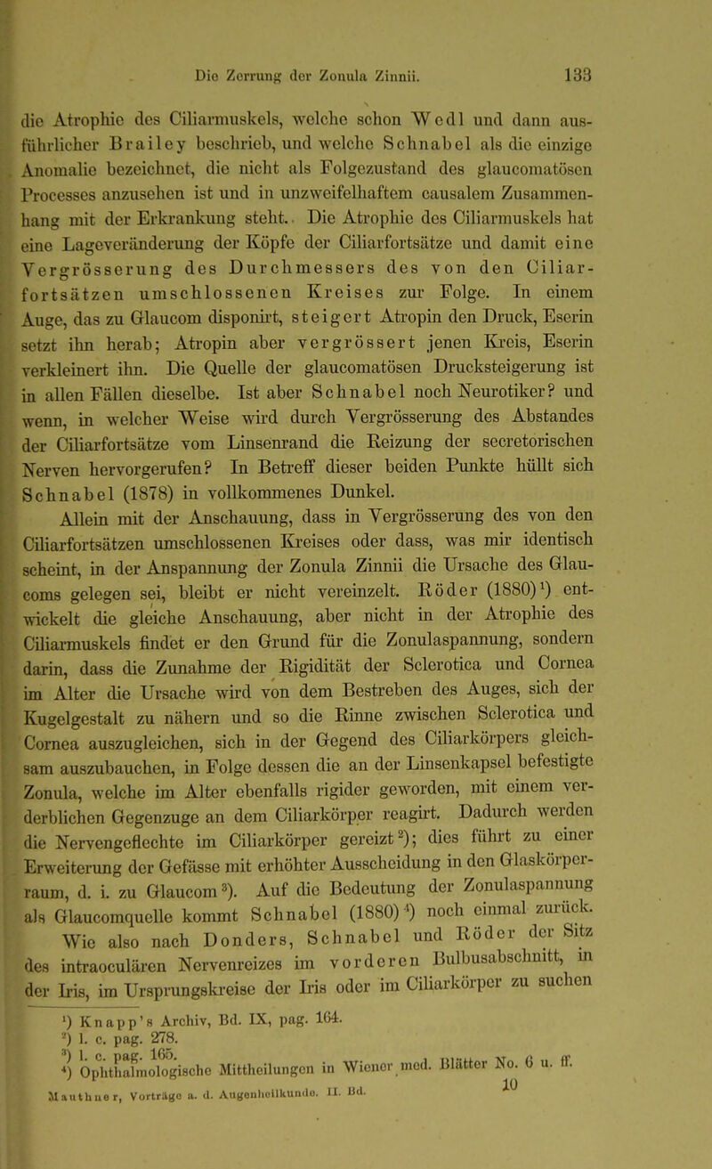 die Atrophie des Ciliamiuskels, welche schon Wedl und dann aus- führlicher Brailey beschrieb, und welche Schnabel als die einzige Anomalie bezeichnet, die nicht als Folgezustand des glaucomatöscn Processes anzusehen ist und in unzweifelhaftem causalem Zusammen- hang mit der Erkrankung steht.. Die Ati'ophie des Ciliarmuskels hat eine Lageveränderung der Köpfe der Ciliarfortsätze und damit eine Vergrösserung des Durchmessers des von den Ciliar- fortsätzen umschlossenen Kreises zur Folge. In einem Auge, das zu Grlaucom dispomrt, steigert Atropin den Druck, Eserin setzt ihn herab; Atropin aber vergrössert jenen Kreis, Eserin verkleinert ihn. Die Quelle der glaucomatösen Drucksteigerung ist in allen Fällen dieselbe. Ist aber Schnabel noch Neurotiker? und wenn, in welcher Weise wird dui'ch Vergrösserung des Abstandes der Ciliarfortsätze vom Linsenrand die Reizung der secretorischen Xerven hervorgerufen? In Betreff dieser beiden Pimkte hüllt sich Schnabel (1878) in vollkommenes Dunkel. Allein mit der Anschauung, dass in Vergrösserung des von den Ciliarfortsätzen umschlossenen Ki-eises oder dass, was mir identisch scheint, in der Anspannung der Zonula Zinnii die Ursache des Glau- coms gelegen sei, bleibt er nicht vereinzelt. Röder (1880)^) ent- ^\ickelt die gleiche Anschauung, aber nicht in der Aü-ophie des Ciliamuskels findet er den Grund für die Zonulaspannung, sondern darm, dass die Zunahme der Rigidität der Sclerotica und Cornea im Alter die Ursache wird von dem Bestreben des Auges, sich der Kugelgestalt zu nähern und so die Rinne zwischen Sclerotica und Cornea auszugleichen, sich in der Gegend des Ciliarkörpers gleich- sam auszubauchen, in Folge dessen die an der Linsenkapsel befestigte Zonula, welche im Alter ebenfalls rigider geworden, mit einem ver- derblichen Gegenzuge an dem Ciliarkörper reagirt. Dadurch werden die Nervengeflechte im Ciliarkörper gereizt 2); dies führt zu einer Erweiterung der Gefässe mit erhöhter Ausscheidung in den Glaskörper- raum, d. i. zu Glaucom^). Auf die Bedeutung der Zonulaspannung als Glaucomquclle kommt Schnabel (1880) ') noch eiimial zm-ück. Wie also nach Donders, Schnabel und Röder der Sitz des intraoculären Nervenreizes im vorderen Bulbusabschmtt, m der Iris, im Ursprungski-eiae der Iris oder im Ciliarkörper zu suchen •) Knapp'8 Archiv, Bd. IX, pag. 164. ^) 1. c. pag. 278. Opi^thahnologische Mitthellungon in Wiener med. Blätter No. 6 u. ff. Mauthner, Vortrüöo a. d. Augonliollkundo. II. Ud.