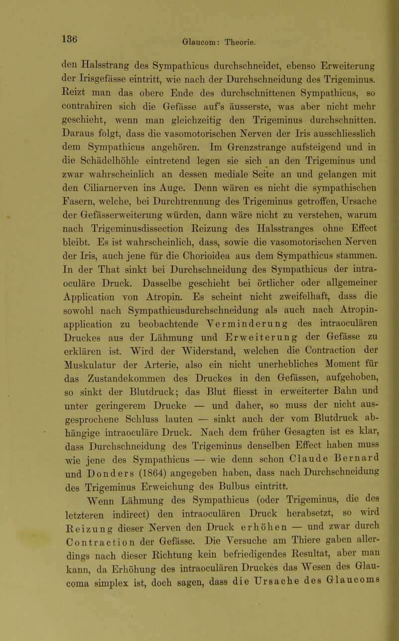 den Halsstrang des Sympatliicus durchschneidet, ebenso Erweiterung der Irisgefässe eintritt, wie nach der Durchschneidung des Trigeminus. Reizt man das obere Ende des durchschnittenen Sympathicus, so contrahiren sich die Gefässe auf's äusserste, was aber nicht mehr geschieht, wenn man gleichzeitig den Trigeminus durchschnitten. Daraus folgt, dass die vasomotorischen Nerven der Iris ausschhessUch dem Sympathicus angehören. Im Grrenzstrange aufsteigend und in die Schädelhöhle eintretend legen sie sich an den Trigeminus und zwar wahrscheinlich an dessen mediale Seite an imd gelangen mit den Ciliarnerven ins Auge. Denn wären es nicht die sympathischen Fasern, welche, bei Durchtrennung des Trigeminus getroffen, Ursache der Gefässerweiterung würden, dann wäre nicht zu verstehen, warum nach Trigeminusdissection Reizung des Halsstranges ohne Effect bleibt. Es ist wahrscheinlich, dass, sowie die vasomotorischen Nerven der L'is, auch jene für die Chorioidea aus dem Sympathicus stammen. In der That sinkt bei Durchschneidung des Sympathicus der intra- oculäre Druck. Dasselbe geschieht bei örtUcher oder allgemeiner Application von Ati'opin. Es scheint nicht zweifelhaft, dass die sowohl nach Sympathicusdurchschneidung als auch nach Ati'opin- apphcation zu beobachtende Verminderung des intraoculären Druckes aus der Lähmung und Erweiterung der Gefässe zu erklären ist. Wird der Widerstand, welchen die Contraction der Muskulatur der Arterie, also ein nicht unerhebliches Moment für das Zustandekommen des Druckes in den Gefässen, aufgehoben, so sinkt der Blutdruck; das Blut fliesst in erweiterter Bahn und unter geringerem Drucke — und daher, so muss der nicht aus- gesprochene Schluss lauten — sinkt auch der vom Blutdruck ab- hängige intraoculäre Druck. Nach dem früher Gesagten ist es klar, dass Durchschneidung des Trigeminus denselben Effect haben muss wie jene des Sympathicus — wie denn schon Claude Bernard und Donders (1864) angegeben haben, dass nach Durchschneidung des Trigeminus Erweichung des Bulbus eintritt. Wenn Lähmung des Sympathicus (oder Trigeminus, die des letzteren indirect) den intraoculären Druck herabsetzt, so wird Reizung dieser Nerven den Druck erhöhen — und zwar durch Contraction der Gefässe. Die Versuche am Thiere gaben aller- dings nach dieser Richtung kein befriedigendes Resultat, aber man kann, da Erhöhung des inti'aoculären Druckes das Wesen des Glau- coma Simplex ist, doch sagen, dass die Ursache des Glaucoms
