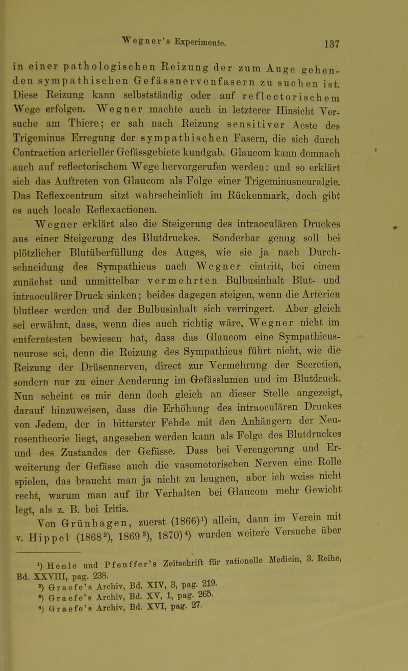 Wegner's Experimente. in einer pathologischen Reizung der zum Auge gehen- den sympathischen Gefcässnervenfasern zu suchen ist. Diese Reizung kann selbstständig oder auf reflectorischem Wege erfolgen. Wegner machte auch in letzterer Hinsicht Ver- suche am Thiere; er sah nach Reizung sensitiver Aeste des Trigeminus Erregung der sympathischen Fasern, die sich durch Conti'action arterieller Gefassgebiete kundgab. Glaucom kann demnach auch auf reflectorischem Wege hervorgerufen werden: und so erklärt sich das Aufti'eten von Glaucom als Folge einer Trigeminusneuralgie. Das Reflexcentrum sitzt wahrscheinlich im Rückenmark, doch gibt es auch locale Reflexactionen. Wegner erklärt also die Steigerung des intraoculären Druckes aus einer Steigerung des Blutdruckes. Sonderbar genug soll bei plötzlicher Blutüberfüllung des Auges, wie sie ja nach Durch- schneidung des Sympathicus nach Wegner eintritt, bei einem zimächst und unmittelbar vermehrten Bulbusinhalt Blut- und intraoculärer Druck sinken; beides dagegen steigen, wenn die Arterien blutleer werden vmd der Bulbusinhalt sich verringert. Aber gleich sei erwähnt, dass, wenn dies auch richtig wäre. Wegner nicht im entferntesten bewiesen hat, dass das Glaucom eine Sympathicus- nem-ose sei, denn die Reizung des Sympathicus führt nicht, wie die Reizung der Drüsennerven, direct zur Vermehrung der Secretion, sondern nur zu einer Aenderung im Gefässlunien imd im Blutdruck. Nun scheint es mu- denn doch gleich an dieser Stelle angezeigt, darauf hinzuweisen, dass die Erhöhung des intraoculären Druckes von Jedem, der in bitterster Fehde mit den Anhängern der Neu- rosentheorie liegt, angesehen werden kann als Folge des Blutdruckes und des Zustandes der Gefässe. Dass bei Verengerung und Er- weiterimg der Gefässe auch die vasomotorischen Nerven eine Rolle spielen, das braucht man ja nicht zu leugnen, aber ich weiss nicht recht, warum man auf ihr Verhalten bei Glaucom mehr Gewicht legt, als z. B. bei Litis. Von Grünhagen, zuerst (1866)0 allein, dann im Verem mit V. Hippel (1868='), 18693), 1870)^ wurden weitere Versuche über Henle und Pfeuffer's Zeitschrift fßr rationeUe Medicin, 3. Reihe, Bd. XXVni, pag. 238. ») Graefe's Archiv, Bd. XIV, 3, pag. 219. *) Graefe'8 Archiv, Bd. XV, 1, pag. 265.