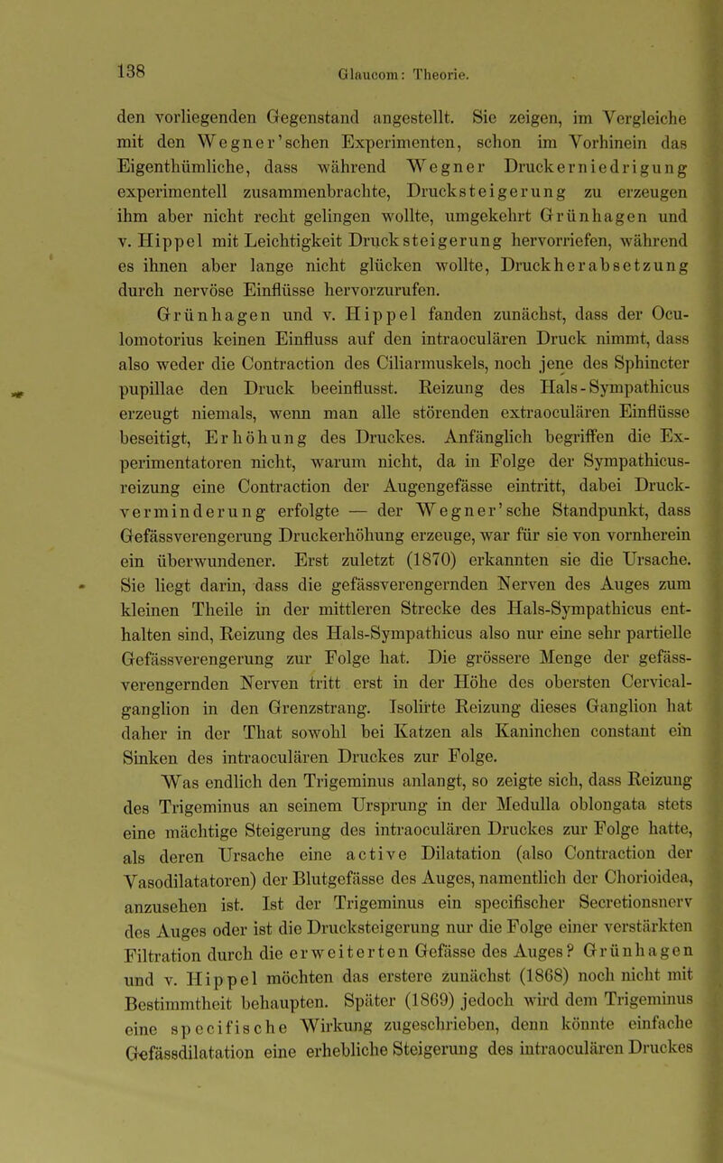 den vorliegenden Gegenstand angestellt. Sie zeigen, im Vergleiche mit den Wegner'sehen Experimenten, schon im Vorhinein das Eigenthümliche, dass während Wegner Druckerniedrigung experimentell zusammenbrachte, Drucksteigerung zu erzeugen ihm aber nicht recht gelingen wollte, umgekehrt Grünhagen und V.Hippel mit Leichtigkeit Druck Steigerung hervorriefen, während es ihnen aber lange nicht glücken wollte, Druckherabsetzung durch nervöse Einflüsse hervorzurufen. Grünhagen und v. Hippel fanden zunächst, dass der Ocu- lomotorius keinen Einfluss auf den intraoculären Druck nimmt, dass also weder die Contraction des Ciliarmuskels, noch jene des Sphincter pupillae den Druck beeinflusst. Reizung des Hals - Sympathicus erzeugt niemals, wenn man alle störenden extraoculären Einflüsse beseitigt, Erhöhung des Druckes. Anfänglich begriffen die Ex- perimentatoren nicht, warum nicht, da in Folge der Sympathicus- reizung eine Contraction der Augengefässe eintritt, dabei Druck- verminderung erfolgte — der Wegner'sche Standpunkt, dass Gefässverengerung Druckerhöhung erzeuge, war für sie von vornherein ein überwundener. Erst zuletzt (1870) erkannten sie die Ursache. Sie liegt darin, dass die gefässverengernden Nerven des Auges zum kleinen Tlieile in der mittleren Strecke des Hals-Sympathicus ent- halten sind, Reizung des Hals-Sympathicus also nur eine sehr partielle Gefässverengerung zur Folge hat. Die grössere Menge der gefäss- verengernden Nerven tritt erst in der Höhe des obersten Cervical- ganglion in den Grenzstrang. Isolirte Reizung dieses Ganglion hat daher in der That sowohl bei Katzen als Kaninchen constant ein Sinken des intraoculären Druckes zur Folge. Was endlich den Trigeminus anlangt, so zeigte sich, dass Reizung des Trigeminus an seinem Ursprung in der Medulla oblongata stets eine mächtige Steigerung des intraoculären Druckes zm' Folge hatte, als deren Ursache eine active Dilatation (also Contraction der Vasodilatatoren) der Blutgefässe des Auges, namentlich der Chorioidea, anzusehen ist. Ist der Trigeminus ein specifischer Secretionsnerv des Auges oder ist die Drucksteigerung nur die Folge einer verstärkten Filtration durch die erweiterten Gefässe des Auges? Grünhagen und V. Hippel möchten das erstere zunächst (1868) noch nicht mit Bestimmtheit behaupten. Später (1869) jedoch wird dem Trigeminus eine specifische Wirkung zugeschrieben, denn könnte einfache Gefässdilatation eine erhebliche Steigerung des intraoculäi-en Druckes
