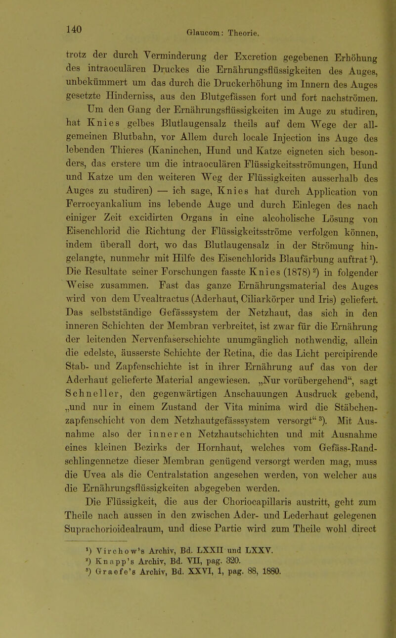 trotz der durch Verminderung der Excretion gegebenen Erhöhung des intraoculcären Druckes die Ernährungsflüssigkeiten des Auges, unbekümmert um das durch die Druckerhöhung im Innern des Auges gesetzte Hinderniss, aus den Bhitgefässen fort und fort nachströmen. Um den Gfang der Ernährungsflüssigkeiten im Auge zu studiren, hat Knies gelbes Blutlaugensalz theils auf dem Wege der all- gemeinen Blutbahn, vor Allem durch locale Injection ins Auge des lebenden Thieres (Kaninchen, Hund und Katze eigneten sich beson- ders, das erstere um die intraoculären Flüssigkeitsströmungen, Hund und Katze um den weiteren Weg der Flüssigkeiten ausserhalb des Auges zu studiren) — ich sage, Knies hat durch Apphcation von Ferrocyankalium ins lebende Auge und durch Einlegen des nach einiger Zeit excidirten Organs in eine alcohoUsche Lösung von Eisenchlorid die Kichtung der Flüssigkeitsströme verfolgen können, indem überall dort, wo das Blutlaugensalz in der Strömung hin- gelangte, nunmehr mit Hilfe des Eisenchlorids Blaufärbung auftrat ^). Die Resultate seiner Forschungen fasste Knies (1878)^) in folgender Weise zusammen. Fast das ganze Ernälu-ungsmaterial des Auges vnvd von dem Uvealtractus (Aderhaut, Ciliarkörper und Iris) geliefert. Das selbstständige Gefässsystem der Netzhaut, das sich in den inneren Schichten der Membran verbreitet, ist zwar füi* die Ernährung der leitenden Nervenfaserschichte unumgänglich nothwendig, allein die edelste, äusserste Schichte der Retina, die das Licht percipirende Stab- und Zapfenschichte ist in ihrer Ernährung auf das von der Aderhaut gelieferte Material angewiesen. „Nur vorübergehend, sagt Schneller, den gegenwärtigen Anschauungen Ausdi'uck gebend, „und nur in einem Zustand der Vita minima wii'd die Stäbchen- zapfenschicht von dem Netzhautgefässsystem versorgt^). Mit Aus- nahme also der inneren Netzhautschichten und mit Ausnahme eines kleinen Bezirks der Hornhaut, welches vom Gefass-Rand- schlingennetze dieser Membran genügend versorgt werden mag, muss die Uvea als die Centraistation angesehen werden, von welcher aus die Ernährungsflüssigkeiten abgegeben werden. Die Flüssigkeit, die aus der Choriocapillaris austritt, geht zum Theile nach aussen in den zwischen Ader- imd Lederhaut gelegenen Suprachorioideah'aum, und diese Partie wird zum Theile wohl direct ') Virchow's Arohiv, Bd. LXXII und LXXV. ») Knapp's Archiv, Bd. VII, pag. 320.