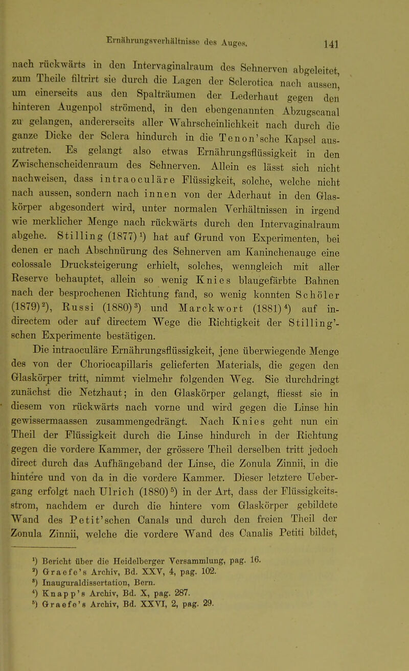 Ernnhrungsverhältnisse des Augos. nach rückwärts in den Intervaginalraum des Sehnerven abgeleitet, zum Theile filü-irt sie durch die Lagen der Sclerotica nach aussen^ um einerseits aus den Spalträumen der Lederhaut gegen den hinteren Augenpol strömend, in den ebengenannten Abzugscanal zu gelangen, andererseits aller Wahrscheinlichkeit nach durch die ganze Dicke der Sclera hindurch in die Tenon'sche Kapsel aus- zuti-eten. Es gelangt also etwas Ernährungsflüssigkeit in den Zwischenscheidem-aum des Sehnerven. Allein es lässt sich nicht nachweisen, dass intraoculäre Flüssigkeit, solche, welche nicht nach aussen, sondern nach innen von der Aderhaut in den Glas- körper abgesondert wii-d, unter normalen Verhältnissen in irgend wie merklicher Menge nach rückwärts durch den Intervaginalraum abgehe. Stilling (1877) hat auf Grund von Experimenten, bei denen er nach Abschnürung des Sehnerven am Kaninchenauge eine colossale Drucksteigerung erhielt, solches, wenngleich mit aller Reserve behauptet, allein so wenig Knies blaugefärbte Bahnen nach der besprochenen Richtung fand, so wenig konnten Schöler (1879)2), Russi (1880)3) und Marek wort (1881)'') auf in- directem oder auf dh-ectem Wege die Richtigkeit der Stilling'- schen Experimente bestätigen. Die intraoculäre Ernährungsflüssigkeit, jene überwiegende Menge des von der Choriocapillaris gelieferten Materials, die gegen den Glaskörper tiitt, nimmt vielmehr folgenden Weg. Sie durchdringt zunächst die l^Tetzhaut; in den Glaskörper gelangt, fliesst sie in diesem von rückwärts nach vorne und wii-d gegen die Linse hin gewissermaassen zusammengedrängt. Nach Knies geht nun ein Theil der Flüssigkeit durch die Linse hindm-ch in der Richtimg gegen die vordere Kammer, der grössere Theil derselben tiitt jedoch direct durch das Aufhängeband der Linse, die Zonula Zinnii, in die hintere und von da in die vordere Kammer. Dieser letztere Ueber- gang erfolgt nach Ulrich (1880)^) in der Art, dass der Flüssigkeits- sti'om, nachdem er durch die hintere vom Glaskörper gebildete Wand des Petit'schen Canals und durch den freien Theil der Zonula Zinnii, welche die vordere Wand des Canalis Petiti bildet, ') Bericht über die Heidelberger Versammlung, pag. 16. ») Graefe's Archiv, Bd. XXV, 4, pag. 102. ') Inauguraldissertation, Bern. *) Knapp'8 Archiv, Bd. X, pag. 287.