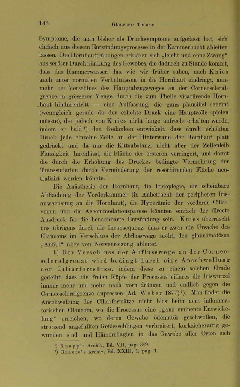 Symptome, die man bisher als Drucksymptome aufgefasst hat, sich einfach aus diesem Entzündungsprocesse in der Kammerbucht ableiten lassen. Die Hornhauttrübungen erklären sich „leicht und ohne Zwang aus seröser Dui'chtränkung des Grewebes, die dadurch zu Stande kommt, dass das Kammerwasser, das, vne wir früher sahen, nach Knies auch unter normalen Verhältnissen in die Hornhaut eindringt, nim- mehr bei Verschluss des Hauptabzugsweges an der Corneoscleral- grenze in grösserer Menge durch die zum Theile vicariirende Horn- .haut hindurchtritt — eine Auffassung, die ganz plausibel scheint (wenngleich gerade da der erhöhte Druck eine Hauptrolle spielen müsste), die jedoch von Knies nicht lange aufrechterhalten wurde, indem er bald ^) den Gedanken entwickelt, dass durch erhöhten Druck jede einzelne Zelle an der Hinterwand der Hornhaut platt gedrückt und da nur die Kittsubstanz, nicht aber der Zellenleib Flüssigkeit durchlässt, die Fläche der ersteren verringert, und damit die durch die Erhöhung des Druckes bedingte Vermehrung der Transsudation durch Verminderung der resorbirenden Fläche neu- trahsii't werden könnte. Die Anästhesie der Hornhaut, die Mdoplegie, die scheinbare Abflachung der Vorderkammer (in Anbetracht der peripheren Iris- anwachsung an die Hornhaut), die Hyperämie der vorderen CiHar- venen und die Accommodationsparese könnten einfach der dkecte Ausdruck für die benachbarte Entzündung sein. Knies überrascht uns übrigens durch die Inconsequenz, dass er zwar die Ursache des Glaucoms im Verschluss der Abflusswege sucht, den glaucomatösen „Anfall aber von Nervem-eizung ableitet. b) Der Verschluss der Abflusswege an der Corneo- scleralgrenze wird bedingt durch eine Anschwellung der Ciliarfortsätze, indem diese zu einem solchen Grade gedeiht, dass die freien Köpfe der Processus cihares die Iriswurzel immer mehr und mehr nach vorn drängen und endlich gegen die Corneoscleralgrenze anpressen (Ad. Weber 1877)^). Man findet die Anschwellung der Ciharfortsätze nicht blos beim acut inflamma- torischen Glaucom, wo die Processus eine „ganz eminente Entwicke- lung erreichen, wo deren Gewebe ödematös geschwollen, die strotzend angefüllten Gefässschlingen verbreitert, korkzieherartig ge- wunden sind und Hämorrhagien in das Gewebe aller Orten sich ») Knapp's Archiv, Bd. YII, pag. 349.