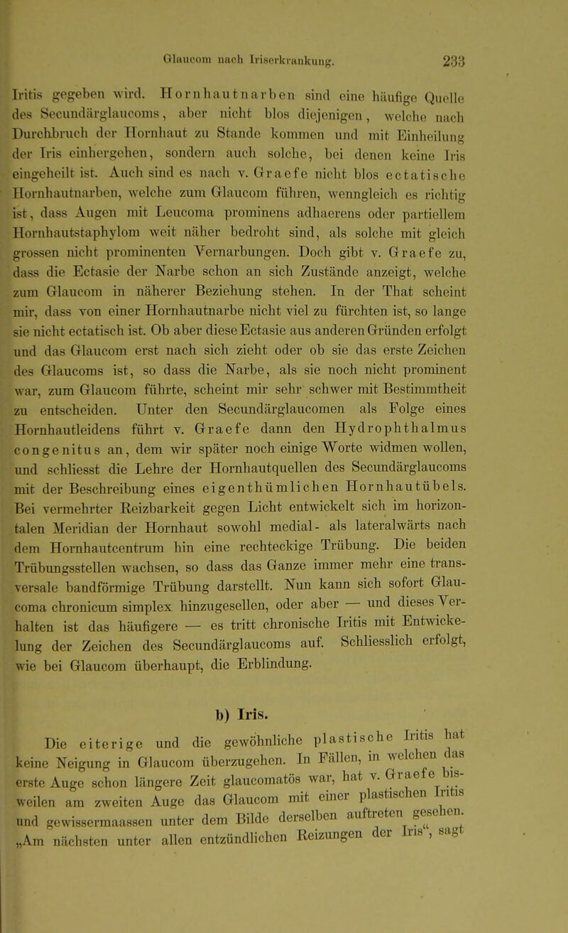 Iritis gegeben wird, Hornhautnarben sind eine häufige Quelle des Secundärglaucoms, aber nicht blos diejenigen, welche nach Durchbruch der Hornhaut zu Stande kommen und mit Einheilung der Tris eiuhergehen, sondern auch solche, bei denen keine Iris eingeheilt ist. Auch sind es nach v. Graefe nicht blos ectatische Hornhautnarben, welche zum Glaucom fuhren, wenngleich es richtig ist, dass Augen mit Leucoma prominens adhaerens oder partiellem Hornhautstaphylom weit näher bedroht sind, als solche mit gleich grossen nicht prominenten Vernarbungen. Doch gibt v. Graefe zu, dass die Ectasie der Narbe schon an sich Zustände anzeigt, welche zum Glaucom in näherer Beziehung stehen. In der That scheint mir, dass von einer Hornhautnarbe nicht viel zu fürchten ist, so lange sie nicht ectatisch ist. Ob aber diese Ectasie aus anderen Gründen erfolgt und das Glaucom erst nach sich zieht oder ob sie das erste Zeichen des Glaucoms ist, so dass die Narbe, als sie noch nicht prominent war, zum Glaucom führte, scheint mir sehr' schwer mit Bestimmtheit zu entscheiden. Unter den Secundärglaucomen als Folge eines Hornhautleidens führt v. Graefe dann den Hydrophthalmus congenitus an, dem wir später noch einige Worte widmen wollen, und schliesst die Lehre der Hornhautquellen des Secundärglaucoms mit der Beschreibung eines eigenthümlichen Hornhautübels. Bei vermehrter Reizbarkeit gegen Licht entwickelt sich im horizon- talen Meridian der Hornhaut sowohl medial- als lateralwärts nach dem Hornhautcentrum hin eine rechteckige Trübung. Die beiden Trübungsstellen wachsen, so dass das Ganze immer mehr eine trans- versale bandförmige Trübung darstellt. Nun kann sich sofort Glau- coma chronicum simplex hinzugesellen, oder aber — und dieses Ver- halten ist das häufigere — es tritt chronische Iritis mit Entwicke- lung der Zeichen des Secundärglaucoms auf. Schliesslich erfolgt, wie bei Glaucom überhaupt, die Erblindung. Ib) Iris. Die eiterige und die gewöhnliche plastische Iritis hat keine Neigung in Glaucom überzugehen. In Fällen, in welchen das < rste Auge schon längere Zeit glaucomatös war, hat v. Graefe bis- weilen am zweiten Auge das Glaucom mit einer plastischen Iritis und gewissermaassen unter dem Bilde derselben auftreten gesehen „Am nächsten unter allen entzündlichen Reizungen der Iris , sagt