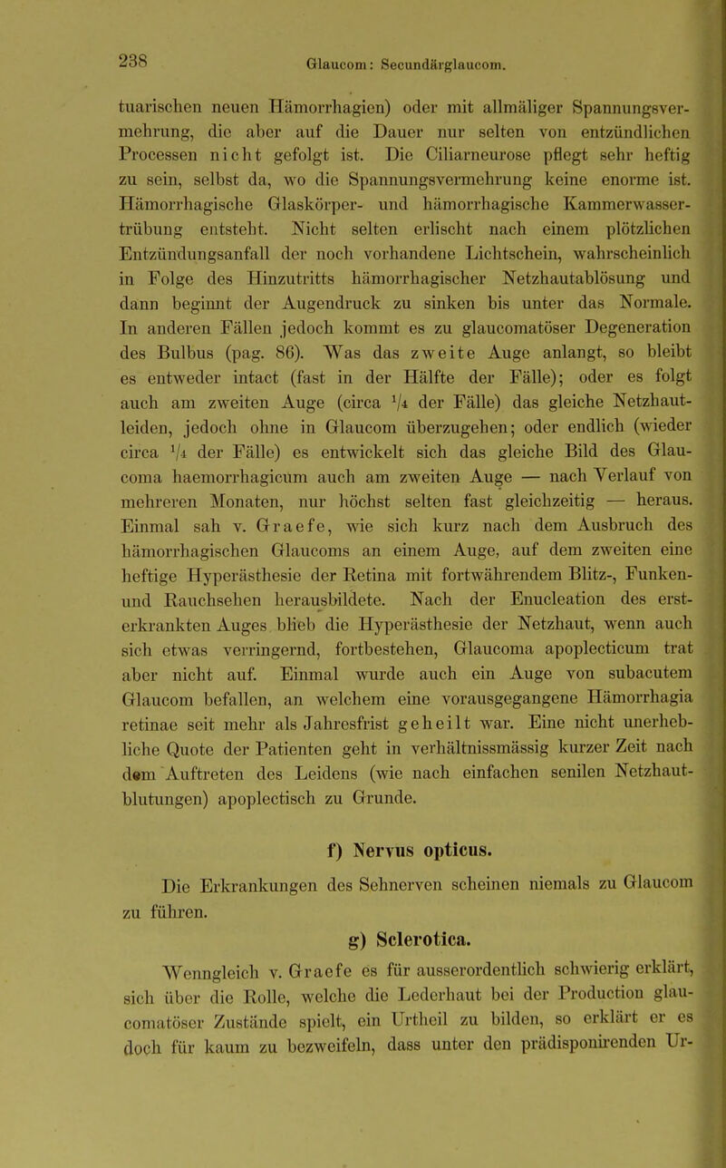 tuarischen neuen Hämorrhagien) oder mit allmäliger Spannungsver- mehrung, die aber auf die Dauer nur selten von entzündlichen Processen nicht gefolgt ist. Die Ciliarneurose pflegt sehr heftig zu sein, selbst da, wo die Spannungsvermehrung keine enorme ist. Hämorrhagische Glaskörper- und hämorrhagische Kammerwasser- trübung entsteht. Nicht selten erlischt nach einem plötzlichen Entzündungsanfall der noch vorhandene Lichtschein, wahrscheinüch in Folge des Hinzutritts hämorrhagischer Netzhautablösung und dann beginnt der Augendruck zu sinken bis unter das Normale. In anderen Fällen jedoch kommt es zu glaucomatöser Degeneration des Bulbus (pag. 86). Was das zweite Auge anlangt, so bleibt es entweder intact (fast in der Hälfte der Fälle); oder es folgt auch am zweiten Auge (circa der Fälle) das gleiche Netzhaut- leiden, jedoch ohne in Glaucom überzugehen; oder endlich (wieder circa der Fälle) es entwickelt sich das gleiche Bild des Glau- coma haemorrhagicum auch am zweiten Auge — nach Verlauf von mehreren Monaten, nur höchst selten fast gleichzeitig — heraus. Einmal sah v. Graefe, wie sich kurz nach dem Ausbruch des hämorrhagischen Glaucoms an einem Auge, auf dem zweiten eine heftige Hyperästhesie der Retina mit fortwährendem Blitz-, Funken- und Rauchsehen herausbildete. Nach der Enucleation des erst- erki-ankten Auges blieb die Hyperästhesie der Netzhaut, wenn auch sich etwas verringernd, fortbestehen, Glaucoma apoplecticum trat aber nicht auf. Einmal wurde auch ein Auge von subacutem Glaucom befallen, an welchem eine vorausgegangene Hämorrhagia retinae seit mehr als Jahresfrist geheilt war. Eine nicht unerheb- liche Quote der Patienten geht in verhältnissmässig kurzer Zeit nach dem Auftreten des Leidens (wie nach einfachen senilen Netzhaut- blutungen) apoplectisch zu Grunde. f) Nervus opticus. Die Erkrankungen des Sehnerven scheinen niemals zu Glaucom zu führen. g) Sclerotica. Wenngleich v. Graefe es für ausserordentlich schwierig erklärt, sich über die Rolle, welche die Lederhaut bei der Production glau- comatöser Zustände spielt, ein Urtheil zu bilden, so erklärt er es doch für kaum zu bezweifeln, dass unter den prädisponii-enden Ur-