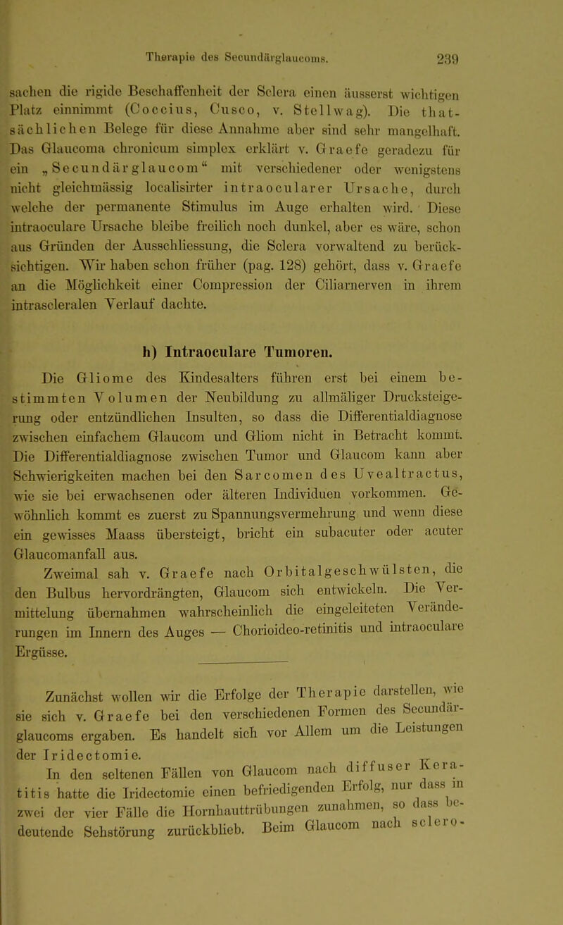 Sachen die rigide Beschaffenheit der Sclora einen iUisserst wichtigen Platz einnimmt (Coccius, Cusco, v. Stellwag). Die that- sächliehen Belege für diese Annahme aber sind sehr mangelhaft. Das Glaucoma chronicum simplex erklärt v. Graefe geradezu für ein „Secundärglaucom mit verschiedener oder wenigstens nicht gleichmüssig localisirter intraocularer Ursache, durch welche der permanente Stimulus im Auge erhalten wird. Diese intraoculare Ursache bleibe freilich noch dunkel, aber es wäre, schon aus Gründen der Ausschliessung, die Sclera vorw^altend zu berück- sichtigen. Wir haben schon früher (pag. 128) gehört, dass v. Graefe an die Möglichkeit einer Corapression der Ciliarnerven in ihrem inti'ascleralen Verlauf dachte. h) Intraoculare Tumoren. Die Gliome des Kindesalters führen erst bei einem be- stimmten Volumen der Neubildung zu allmäliger Drucksteige- rung oder entzündlichen Insulten, so dass die Differentialdiagnose zwischen einfachem Glaucom und Ghom nicht in Betracht kommt. Die Differentialdiagnose zwischen Tumor imd Glaucom kann aber Schwierigkeiten machen bei den Sarcomen des Uvealtractus, wie sie bei erwachsenen oder älteren Individuen vorkommen. Ge- wöhnlich kommt es zuerst zu Spannungsvermehrung und wenn diese ein goNvisses Maass übersteigt, bricht ein subacuter oder acuter Glaucomanfall aus. Zweimal sah v. Graefe nach Orbitalgeschwülsten, die den Bulbus hervordrängten, Glaucom sich entwickeln. Die Ver- mittelung übernahmen wahrscheinlich die eingeleiteten Verände- rungen im Innern des Auges — Chorioideo-retinitis und intraoculare Ergüsse. Zunächst wollen wir die Erfolge der Therapie darstellen, wie sie sich V. Graefe bei den verschiedenen Formen des Secundar- glaucoms ergaben. Es handelt sich vor Allem um die Leistungen der Iridoctomig» In den seltenen Fällen von Glaucom nach diffuser Kera- titis hatte die Iridectomie einen befriedigenden Erfolg, nur dass m zwei der vier Fälle die Hornhauttrübungen zunahmen, so dass be- deutende Sehstörung zurückblieb. Beim Glaucom nach sclero-