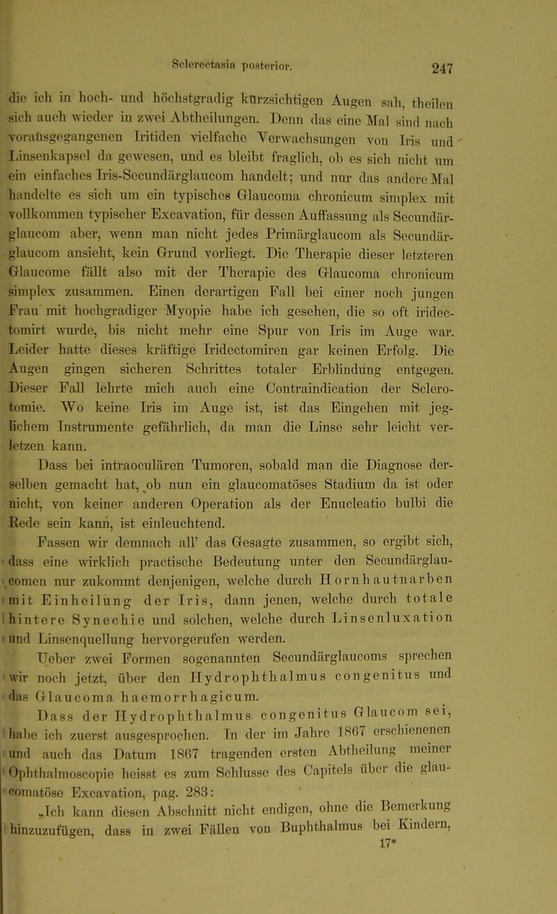 Sclerectftsia posterior. die ich in hoch- und höchstgradig ktirzsichtigcn Augen sah, theilen sich auch wieder in zwei Abtheihmgen. Denn das eine Mal sind nach Toraüsgegangenen Iritiden vielfache Verwachsungen von Iris und' TJnsenkapsel da gewesen, und es bleibt fraglich, ob es sich nicht um ein einfaches Iris-Sccundärglaucom handelt; und nur das andere Mal handelte es sich um ein tjqjischcs Glaucoma chronicum simplex mit vollkommen typischer Excavation, für dessen Auffassung als Secundär- glaucom aber, wenn man nicht jedes Priraärglaucom als Secundär- -glaucom ansieht, kein Grund vorliegt. Die Therapie dieser letzteren Glaucome fällt also mit der Therapie des Glaucoma chronicum simplex zusammen. Einen derartigen Fall bei einer noch jungen Frau mit hochgradiger Myopie habe ich gesehen, die so oft iridec- tomirt wurde, bis nicht mehr eine Spur von L'is im Auge war. Leider hatte dieses kräftige Iridectomiren gar keinen Erfolg. Die Augen gingen sicheren Schrittes totaler Erblindung entgegen. Dieser Fall lehrte mich auch eine Contraindication der Sclero- tomie. Wo keine Iris im Auge ist, ist das Eingehen mit jeg- Kchem Instrumente gefährlich, da man die Linse sehr leicht ver- letzen kann. Dass bei inti-aoculären Tumoren, sobald man die Diagnose der- selben gemacht hat, ^ob nun ein glaucomatöses Stadium da ist oder nicht, von keiner anderen Operation als der Enucleatio bulbi die Rede sein kann, ist einleuchtend. Fassen wir demnach all' das Gesagte zusammen, so ergibt sich, dass eine wklich practische Bedeutung imter den Secundärglau- i.comen nur zukommt denjenigen, welche durch Hornh autnarben imit Einheilung der Iris, dann jenen, welche durch totale I hintere Synechie und solchen, welche durch Linsenluxation I und Linscnquellung hervorgerufen werden. Ueber zwei Formen sogenannten Secundärglaucoms sprechen 'Wir noch jetzt, über den Hydrophthalmus congenitus und 'das Glaucoma haemorrhagicum. Dass der Hydrophthalmus. congenitus Glaucom sei, habe ich zuerst ausgesprochen. In der im Jahre 1867 erschienenen und auch das Datiim 1867 tragenden ersten Abtheilung meiner Ophthalmoscopie heisst es zum Schlüsse des Capitels über die glaii- comatöse Excavation, pag. 283: „Ich kann diesen Abschnitt nicht endigen, ohne die Bemerkung hinzuzufügen, dass in zwei FäUen von Buphthalmus bei Kindern, 17*