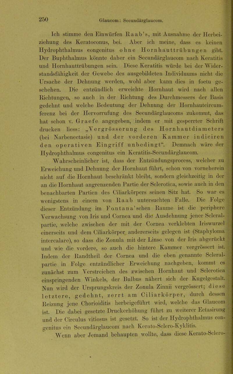 Icli stimme den Einwürfen Raab's, mit Ausnahme der Herboi- ziehung des Keratoconus, bei. Aber ich meine, dass es Iceincn Hydrophthalmus eongcnitus ohne Hornhauttrübungen gihr. Der Buphthalmus könnte daher ein Secundärglaucom nach Keratitis und Hornhauttrübungen sein. Diese Keratitis würde bei der Wider- standsfähigkeit der Gewebe des ausgebildeten Individuums nicht die Ursache der Dehnung werden, wohl aber kann dies in foetu ge- schehen. Die entzündlich erweichte Hornhaut wird nach allen Richtungen, so auch in der Richtung des Durchmessers der Basis gedehnt und welche Bedeutung der Dehnung der Hornhautcircum- ferenz bei der Hervorrufung des Secundärglaucoms zukommt, du« hat schon v. Graefe angegeben, indem er mit gesperrter Schrift drucken liess: „Yer gross er ung des Plornhautdiameters (bei Narbenectasie) und der vorderen Kammer indiciren den operativen Eingriff unbedingt. Demnach wäre der Hydrophthalmus congenitus ein Keratitis-Secundärglaucom. Wahrscheinlicher ist, dass der Entzündungsprocess, welcher zu Erweichimg und Dehnung der Hornhaut führt, schon von vorneherein nicht auf die Hornhaut beschränkt bleibt, sondern gleichzeitig in der an die Hornhaut angrenzenden Partie der Sclerotica, some auch in den benachbarten Partien des Ciliarkörpers seinen Sitz hat. So war es wenigstens in einem von Raab untersuchten Falle. Die Folge dieser Entzündung im Fontana'sehen Räume ist die periphere Verwachsung von Iris und Cornea und die Ausdehnung jener Scleral- partie, welche zwischen der mit der Cornea verklebten Iriswurzel einerseits und dem Ciliarkörper andererseits gelegen ist (Stapliylonia intercalare), so dass die Zonula mit der Linse von der Iris abgerückt und wie die vordere, so auch die hintere Kammer vergrössert ist. Indem der Randtheil der Cornea und die eben genannte Scleral- partie in Folge entzündlicher Erweichung nachgeben, kommt es zunächst zum Verstreichen des zwischen Hornhaut und Sclerotica einspringenden Winkels, der Bulbus nähert sich der Kugelgestalt. Nun wird der Ursprungskreis der Zonula Zinnii vergrössert; diese letztere, gedehnt, zerrt am Ciliarkörper, durch dessen Reizung jene Chorioiditis herbeigeführt wird, welclie das Glaucom ist. Die dabei gesetzte Druckerhöhung führt zu weiterer Ectasiruiig und der Circulus vitiosus ist gesetzt. So ist der Hydrophthalmus con- genitus ein Secundärglaucom nach Korato-Selcro-Kyklitis. Wenn aber Jemand behaupten wollte, dass diese Kcrato-Scloix>-