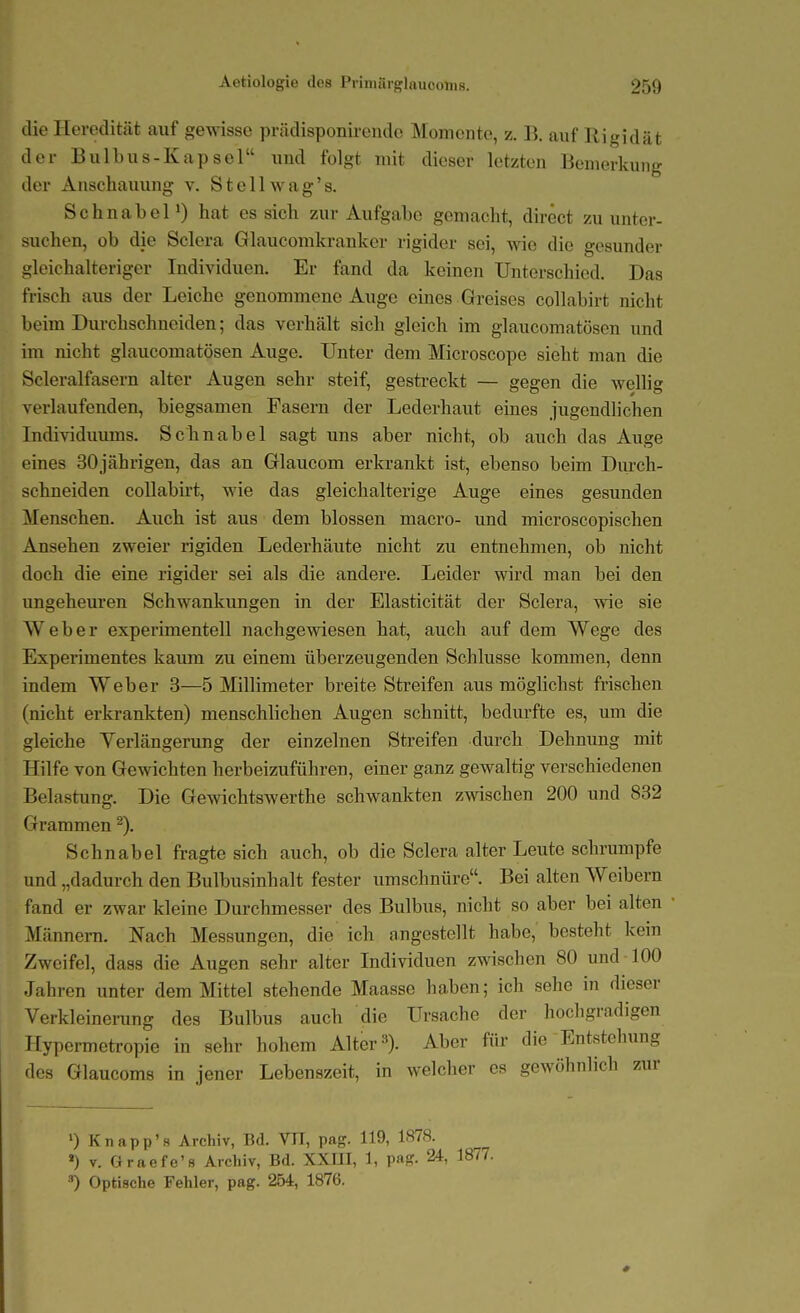 die Heredität auf gewisse prädisponirende Momente, z. B. auf Rigidät der Bulbus-Kapsel und folgt mit dieser letzten Bemerkung der Anschauung v. Stellwag's. SchnabeP) hat es sich zur Aufgabe gemacht, direct zu unter- suchen, ob die Sclera Glaucomkranker rigider sei, vno die gesunder gleichalteriger Individuen. Er fand da keinen Unterschied. Das frisch aus der Leiche genommene Auge eines Greises collabirt nicht beim Durchschneiden; das verhält sich gleich im glaucomatösen und im nicht glaucomatösen Auge. Unter dem Microscope sieht man die Scleralfasern alter Augen sehr steif, gestreckt — gegen die wellig verlaufenden, biegsamen Fasern der Lederhaut eines jugendhchen Individuums. Schnabel sagt uns aber nicht, ob auch das Auge eines 30jährigen, das an Glaucom erkrankt ist, ebenso beim Dm-ch- schneiden collabh't, wie das gleichalterige Auge eines gesunden Menschen. Auch ist aus dem blossen macro- und microscopischen Ansehen zweier rigiden Lederhäute nicht zu entnehmen, ob nicht doch die eine rigider sei als die andere. Leider wird man bei den ungeheuren Schwankungen in der Elasticität der Sclera, wie sie Weber experimentell nachgewiesen hat, auch auf dem Wege des Experimentes kaum zu einem überzeugenden Schlüsse kommen, denn indem Weber 3—5 Millimeter breite Streifen aus möglichst frischen (nicht erkrankten) menschlichen Augen schnitt, bedurfte es, um die gleiche Yerlängerung der einzelnen Streifen durch Dehnung mit Hilfe von Gewichten herbeizuführen, einer ganz gewaltig verschiedenen Belastung. Die Gewichtswerthe schwankten zwischen 200 und 832 Grammen Schnabel fragte sich auch, ob die Sclera alter Leute schrumpfe und „dadurch den Bulbusinhalt fester umschnüre. Bei alten Weibern fand er zwar kleine Durchmesser des Bulbus, nicht so aber bei alten • Männera. Nach Messungen, die ich angestellt habe, besteht kern Zweifel, dass die Augen sehr alter Individuen zwischen 80 und 100 Jahren unter dem Mittel stehende Maasse haben; ich sehe in dieser Verkleinerung des Bulbus auch die Ursache der hochgradigen TTypermetropie in sehr hohem Alter 3). Aber für die Entstehung des Glaucoms in jener Lebenszeit, in welcher es gewöhnlich zur ') Knapp's Archiv, Bd. VH, pag. 119, 1878. ») V. Graefe's Archiv, Bd. XXUI, 1, pag. 24, 1877. •■') Optische Fehler, pag. 254, 1876.