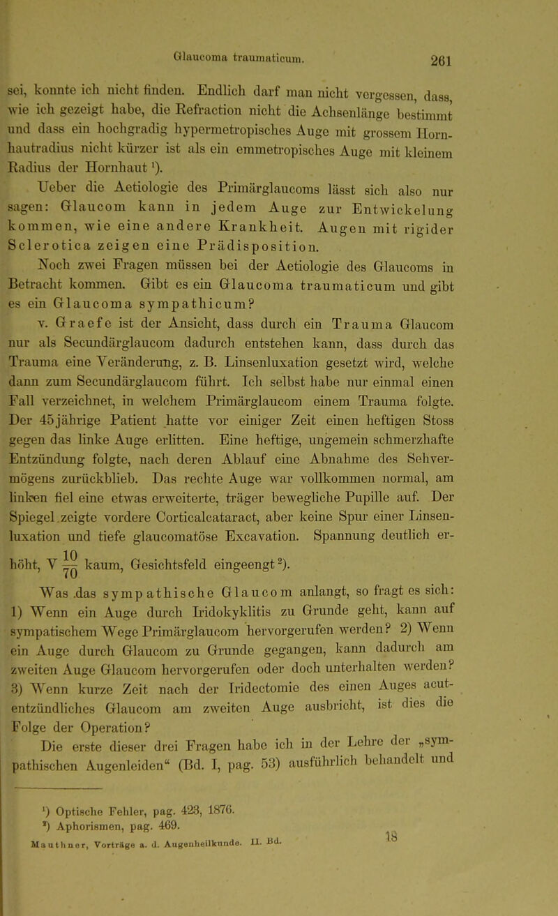 sei, konnte ich nicht finden. Endlich darf man nicht vergessen, dass wie ich gezeigt habe, die Refraction nicht die Achsenlänge bestimmt und dass ein hochgradig hypermetropisches Auge mit grossem Ilorn- hautradius nicht kürzer ist als ein emmeti-opisches Auge mit kleinem Radius der Hornhaut lieber die Aetiologie des Primärglaucoms lässt sich also nur sagen: Glaucom kann in jedem Auge zur Entwickelung kommen, wie eine andere Krankheit. Augen mit rigider Sclerotica zeigen eine Prädisposition. Noch zwei Fragen müssen bei der Aetiologie des Glaucoms in Betracht kommen. Gibt es ein Glaucoma traumaticum und gibt es ein Glaucoma sympathicum? V. Graefe ist der Ansicht, dass dm-ch ein Trauma Glaucom nur als Secundärglaucom dadurch entstehen kann, dass durch das Trauma eine Veränderung, z. B. Linsenluxation gesetzt wird, welche dann zum Secundärglaucom führt. Ich selbst habe nur einmal einen Fall verzeichnet, in welchem Primärglaucom einem Trauma folgte. Der 45 jährige Patient hatte vor einiger Zeit einen heftigen Stoss gegen das linke Auge erlitten. Eine heftige, ungemein schmerzhafte Entzündimg folgte, nach deren Ablauf eine Abnahme des Sehver- mögens zurückblieb. Das rechte Auge war vollkommen normal, am buken fiel eine etwas erweiterte, träger beweghche Pupille auf Der Spiegel , zeigte vordere Corticalcataract, aber keine Spur einer Linsen- luxation und tiefe glaucomatöse Excavation. Spannung deutlich er- höht, V ^ kaum, Gesichtsfeld eingeengt ^). Was .das sympathische Glaucom anlangt, so fragt es sich: 1) Wenn ein Auge dui-ch Iridokyklitis zu Grunde geht, kann auf sympatischem Wege Primärglaucom hervorgerufen werden? 2) Wenn ein Auge durch Glaucom zu Grunde gegangen, kann dadurch am zweiten Auge Glaucom hervorgerufen oder doch unterhalten werden? 3) Wenn kurze Zeit nach der Iridectomie des einen Auges acut- entzündliches Glaucom am zweiten Auge ausbricht, ist dies die Folge der Operation? Die erste dieser drei Fragen habe ich in der Lehre der „sym- pathischen Augenleiden (Bd. I, pag. 53) ausführlich behandelt und ') Optisclie Fehler, pag. 423, 1876. *) Aphorismen, pag. 469. Mauthner, Vorträge a. d. Augenhollktmdo. 11- ü<i-