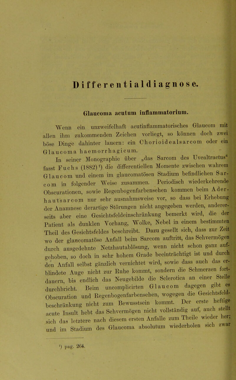 Differentialdiagnose. Glaucoma acutum inflammatorium. Wenn ein unzweifelhaft acutinflammatorisches Grlaucom mit allen ihm zukommenden Zeichen vorliegt, so können doch zwei böse Dinge dahinter lauern: ein Chorioidealsarcom oder ein Glaucoma haemorrhagicum. In seiner Monographie über „das Sarcom des Uvealtractus fasst Fuchs (1882)0 die differentiellen Momente zwischen wahrem Gl au com und einem im glaucomatösen Stadium befindlichen Sar- com in folgender Weise zusammen. Periodisch wiederkehrende Obscurationen, sowie Regenbogenfarbensehen kommen beim Ader- hautsar com nur sehr ausnahmsweise vor, so dass bei Erhebung der Anamnese derartige Störungen nicht angegeben werden, anderer- seits aber eine Gesichtsfeldeinschränkung bemerkt wird, die der Patient als dunklen Vorhang, Wolke, Nebel in einem bestimmten Theil des Gesichtsfeldes besehreibt. Dazu gesellt sich, dass zur Zeit wo der glaucomatöse Anfall beim Sarcom auftritt, das Sehvermögen durch ausgedehnte Netzhautablösung, wenn nicht schon ganz auf- gehoben, so doch in sehr hohem Grade beeinträchtigt ist und durch den Anfall selbst gänzlich vernichtet wird, sowie dass auch das er- blindete Auge nicht zui- Ruhe kommt, sondern die Schmerzen fort- dauern bis endlich das Neugebilde die Sclerotica an einer Stelle durchbricht. Beim uncomplicirten Glaucom dagegen gibt es Obscuration und Regenbogenfarbensehen, wogegen die Gesichtsfold- beschränkung nicht zum Bewusstsein kommt. Der erste heftige acute Insult hebt das Sehvermögen nicht vollständig auf, auch s eilt sich das letztere nach diesem ersten Anfalle zum Theile wieder her; und im Stadium des Glaucoma absolutum wiederholen sich zwar