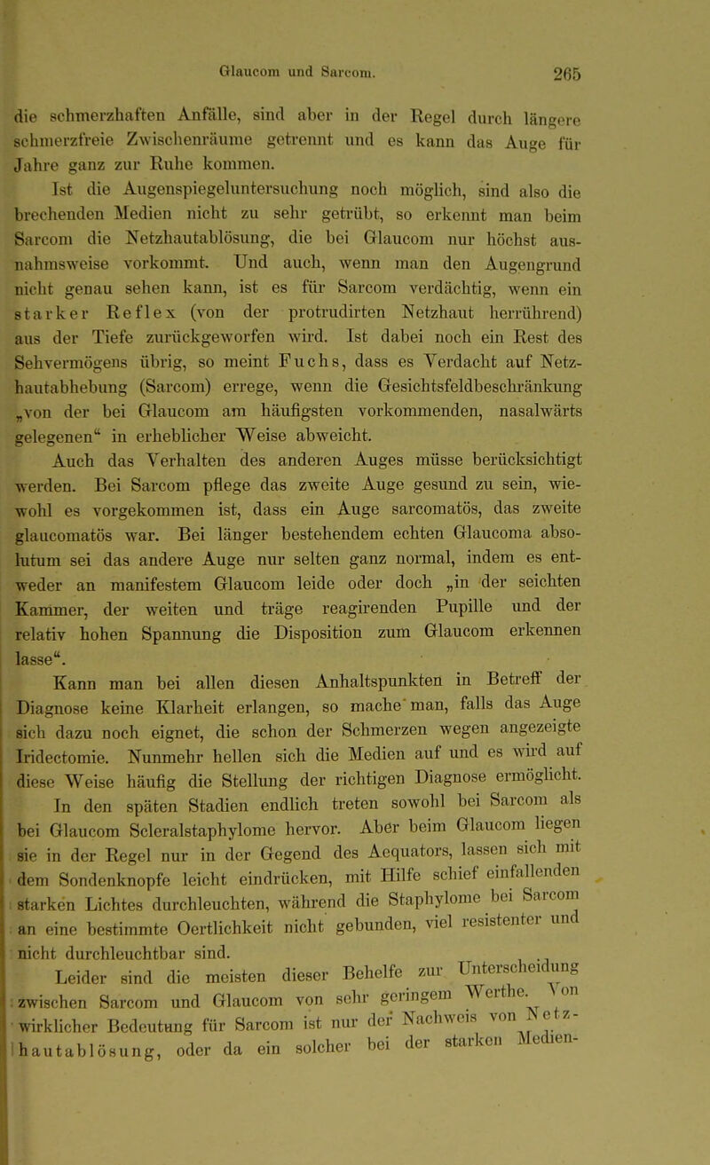 die schmerzhaften Anfälle, sind aber in der Regel durch längere schmerzfreie Zwischenräume gekannt und es kann das Auge für Jahre ganz zur Ruhe kommen. Ist die Augenspiegeluntersuchung noch möglich, sind also die brechenden Medien nicht zu sehr getrübt, so erkeimt man beim Sarcom die Netzhautablösung, die bei Glaucom nur höchst aus- nahmsweise vorkommt. Und auch, wenn man den Augengrund nicht genau sehen kann, ist es füi' Sarcom verdächtig, wenn ein starker Reflex (von der protrudirten Netzhaut herrührend) aus der Tiefe zurückgeworfen wird. Ist dabei noch ein Rest des Sehvermögens übrig, so meint Fuchs, dass es Verdacht auf Netz- hautabhebung (Sarcom) errege, wenn die Gresichtsfeldbeschränkung „von der bei Glaucom am häufigsten vorkommenden, nasalwärts gelegenen in erheblicher Weise abweicht. Auch das Verhalten des anderen Auges müsse berücksichtigt werden. Bei Sarcom pflege das zweite Auge gesund zu sein, wie- wohl es vorgekommen ist, dass ein Auge sarcomatös, das zweite glaucomatös war. Bei länger bestehendem echten Glaucoma abso- lutum sei das andere Auge nur selten ganz normal, indem es ent- weder an manifestem Glaucom leide oder doch „in der seichten Kammer, der weiten und träge reagirenden Pupille und der relativ hohen Spannung die Disposition zum Glaucom erkennen lasse. Kann man bei allen diesen Anhaltspunkten in Betreff der Diagnose keine Klarheit erlangen, so mache man, falls das Auge sich dazu noch eignet, die schon der Schmerzen wegen angezeigte Iridectomie. Nunmehr hellen sich die Medien auf und es wird auf diese Weise häufig die Stellung der richtigen Diagnose ermöglicht. In den späten Stadien endlich treten sowohl bei Sarcom als bei Glaucom Scleralstaphylome hervor. Aber beim Glaucom liegen sie in der Regel nur in der Gegend des Aequators, lassen sich mit dem Sondenknopfe leicht eindrücken, mit Hilfe schief einfallenden starken Lichtes durchleuchten, während die Staphylome bei Sarcom an eine bestimmte Oertlichkeit nicht gebunden, viel resistenter und nicht durchleuchtbar sind. Leider sind die meisten dieser Behelfe zur Unterscheidung :zwischen Sarcom und Glaucom von sein- geringem Werthe. Aon •wirklicher Bedeutung für Sarcom ist nur der Nachweis ^^^ f^^'^ Ihautablösung, oder da ein solcher bei der starken Medien-