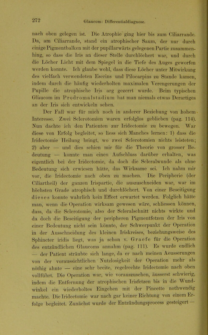 nach oben gelegen ist. Die Atrophie ging hier bis zum Ciliarrande. Da, am Ciliarrande, stand ein atrophischer Saum, der nur durch einige Pigmentbalkcn mit der pupillarwärts gelegenen Partie zusammen- hing, so dass die Iris an dieser Stelle durchlöchert war, und durch die Löcher Licht mit dem Spiegel in die Tiefe des Auges geworfen werden konnte. Ich glaube wohl, dass diese Löcher unter Mitwirkung des vielfach verwendeten Eserins und Pilocarpins zu Stande kamen, indem durch die häufig wiederholten maximalen Verengerungen der Pupille die atrophische Iris arg gezerrt wurde. Beim typischen Gläucom im Prodromalstadium hat man niemals etwas Derartiges an der Iris sich entwickeln sehen. Der Fall war für mich noch in anderer Beziehung von hohem Interesse. Zwei Sclerotomien waren erfolglos geblieben (pag. 114). Nun dachte ich den Patienten zur Iridectomie zu bewegen. War diese von Erfolg begleitet, so Hess sich Manches lernen: 1) dass die Iridectomie Heilung bringt, wo zwei Sclerotomien nichts leisteten; 2) aber — und dies schien mir für die Theorie von grosser Be- deutung — konnte man einen Aufschluss darüber erhalten, was eigentlich bei der Iridectomie, da doch die Scleralwunde als ohne Bedeutung sich erwiesen hätte, das Wirksame sei. Ich nahm mir vor, die Iridectomie nach oben zu machen. Die Peripherie (der Ciliartheil) der ganzen Irispartie, die auszuschneiden war, war im höchsten Grade atrophisch und durchlöchert. Von einer Beseitigung dieses konnte wahrHch kein Effect erwartet werden. Folglich hätte man, wenn die Operation wirksam gewesen wäre, schliessen können, dass, da die Sclerotomie, also der Scleralschnitt nichts wirkte und da doch die Beseitigung der peripheren Pigmentfetzen der Iris von einer Bedeutung nicht sein könnte, der Schwerpunkt der Operation in der Ausschneidung des kleinen Irislcreises, beziehungsweise des Sphincter iridis liegt, was ja schon v. Graefe für die Operation des entzündlichen Glaucoms annahm (pag. III). Es wurde endlich — der Patient sträubte sich lange, da er nach meinen Aeusserungen von der voraussichtlichen Nutzlosigkeit der Operation mehr als nöthig ahnte — eine sehr breite, regelrechte Iridectomie nach oben vollführt. Die Operation war, wie vorauszusehen, äusserst schAvierig, indem die Entfernung der atrophischen Irisfetzen bis in die Wund- winkel ein wiederholtes Eingehen mit der Pincette nothwendig machte. Die Iridectomie war nach gar keiner Richtung von einem Er- folge begleitet. Zunächst wurde der Entzündungsprocess gesteigert —