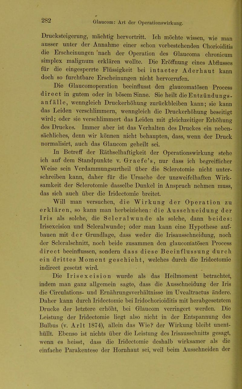Drucksteigerung, mächtig hervortritt. Ich möchte wissen, wie man ausser unter der Annahme einer schon vorbestehenden Chorioiditis die Erscheinungen nach der Operation des Glaucoma chronicum Simplex malignum erklären wollte. Die Eröffnung eines Abflusses für die eingesperrte Flüssigkeit bei intacter Aderhaut kann doch so furchtbare Erscheinungen nicht hervorrufen. Die Grlaucomoperation beeinflusst den glaucomatösen Process direct in gutem oder in bösem Sinne. Sie heilt die Entzündungs- anfälle, wenngleich Druckerhöhung zurückbleiben kann; sie kann das Leiden verschlimmern, wenngleich die Druckerhöhung beseitigt wird; oder sie verschlimmert das Leiden mit gleichzeitiger Erhöhung des Druckes. Lnmer aber ist das Verhalten des Druckes ein neben- sächliches, denn wu- können nicht behaupten, dass, wenn der Druck normalisirt, auch das Glaucom geheilt sei. Li Betreff der Räthselhaftigkeit der Operationswu-kung stehe ich auf dem Standpunkte v. Grraefe's, nur dass ich begreiflicher Weise sein Verdammungsurtheil über die Sclerotomie nicht unter- schreiben kann, daher für die Ursache der unzweifelhaften Wirk- samkeit der Sclerotomie dasselbe Dunkel in Anspruch nehmen muss, das sich auch über die Lidectomie breitet. Will man versuchen, die Wirkung der Operation zu erklären, so kann man herbeiziehen: die Ausschneidung der Iris als solche, die Scleralwunde als solche, dann beides: Irisexcision und Scleralwunde; oder man kann eine Hypothese auf- bauen mit der Grundlage, dass weder die Lisausschneidung, noch der Scleralschnitt, noch beide zusammen den glaucomatösen Process direct beeinflussen, sondern dass diese Beeinflussung durch ein drittes Moment geschieht, welches durch die Iridectomie indirect gesetzt wird. Die Irisexcision wurde als das Heilmoment betrachtet, indem man ganz allgemein sagte, dass die Ausschneidung der Iris die Circulations- und Ernährungsverhältnisse im Uvealtractus ändere. Daher kann durch Iridectomie bei Iridochorioiditis mit herabgesetztem Drucke der letztere erhöht, bei Glaucom verringert werden. Die Leistung der Iridectomie liegt also nicht in der Entspannung des Bulbus (v. Arlt 1874), allein das Wie? der Wirkung bleibt unent- hüUt. Ebenso ist nichts über die Leistung des Irisausschnitts gesagt, wenn es heisst, dass die Iridectomie deshalb wirksamer als die einfache Parakentese der Hornhaut sei, weil beim Ausschneiden der