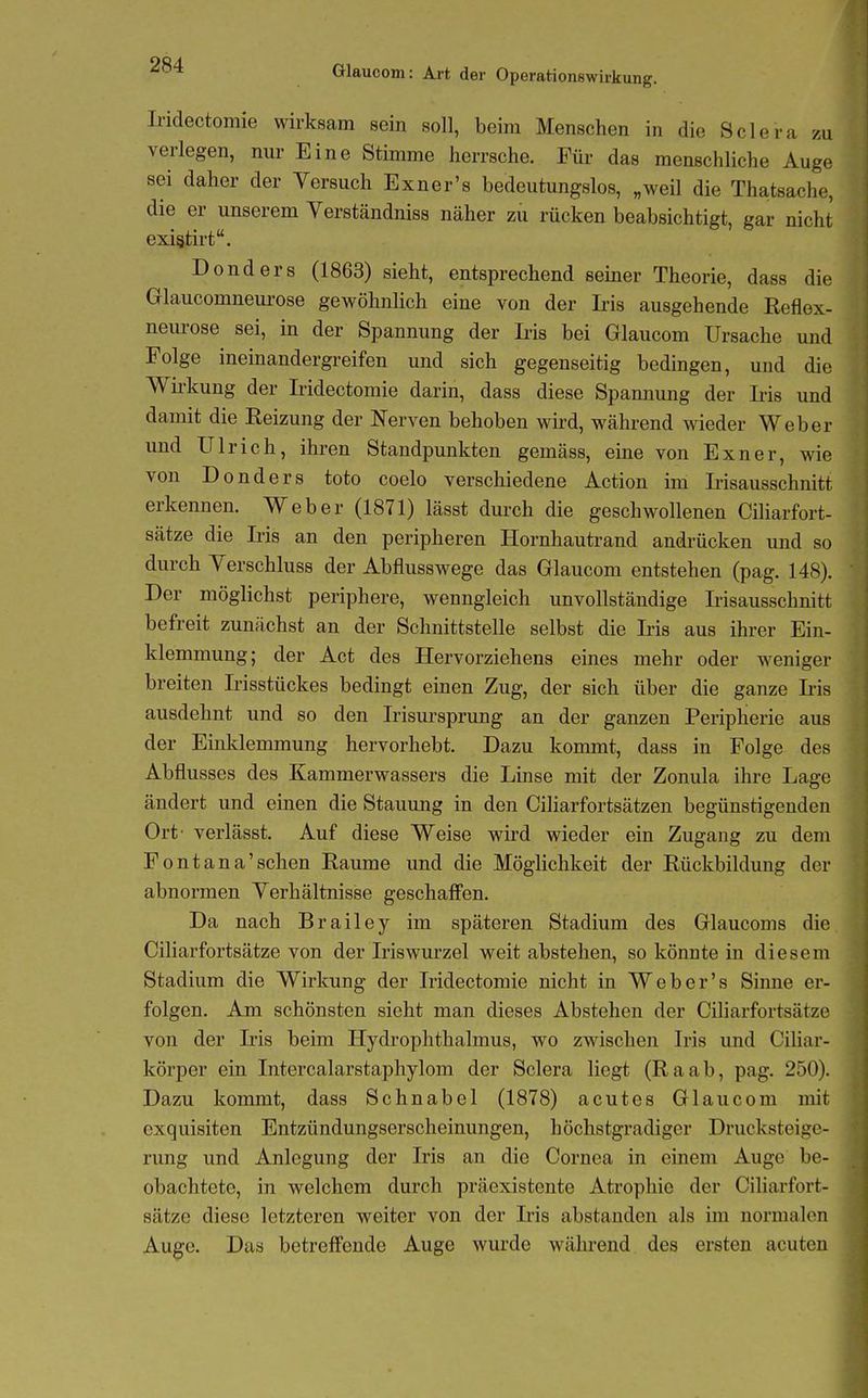 Iridectomie wirksam sein soll, beim Menschen in die Sclera zu verlegen, nur Eine Stimme herrsche. Für das menschliche Auge sei daher der Versuch Exner's bedeutungslos, „weil die Thatsache, die er unserem Verständniss näher zu rücken beabsichtigt, gar nicht existirt. Donders (1863) sieht, entsprechend seiner Theorie, dass die Glaucomneurose gewöhnlich eine von der Iris ausgehende Reflex- neurose sei, in der Spannung der Iris bei Glaucom Ursache und Folge ineinandergreifen und sich gegenseitig bedingen, und die Wirkung der Iridectomie darin, dass diese Spannung der Iiis und damit die Reizung der Nerven behoben wird, während wieder Weber und Ulrich, ihren Standpunkten gemäss, eine von Exner, wie von Donders toto coelo verschiedene Action im Irisausschnitt erkennen. Weber (1871) lässt durch die geschwollenen Ciliarfort- sätze die Iris an den peripheren Hornhautrand andrücken und so durch Verschluss der Abflusswege das Glaucom entstehen (pag. 148). Der möglichst periphere, wenngleich unvollständige Irisausschnitt befreit zunächst an der Schnittstelle selbst die Iris aus ihrer Ein- klemmung; der Act des Hervorziehens eines mehr oder w^eniger breiten Irisstückes bedingt einen Zug, der sich über die ganze Ii-is ausdehnt und so den Irisursprung an der ganzen Peripherie aus der Einklemmung hervorhebt. Dazu kommt, dass in Folge des Abflusses des Kammerwassers die Linse mit der Zonula ihre Lage ändert und einen die Stauung in den Ciliarfortsätzen begünstigenden Ort' verlässt. Auf diese Weise wird wieder ein Zugang zu dem Fontana'sehen Räume und die Möglichkeit der Rückbildung der abnormen Verhältnisse geschaffen. Da nach Brailey im späteren Stadium des Glaucoms die Ciliarfortsätze von der Iriswurzel weit abstehen, so könnte in diesem Stadium die Wirkung der Iridectomie nicht in Web er's Sinne ei-- folgen. Am schönsten sieht man dieses Abstehen der Ciliarfortsätze von der Iris beim Hydrophthalmus, wo zwischen Iris und Ciliar- körper ein Intercalarstaphylom der Sclera liegt (Raab, pag. 250). Dazu kommt, dass Schnabel (1878) acutes Glaucom mit exquisiten Entzündungserscheinungen, höchstgradiger Drucksteige- rung und Anlegung der Iris an die Cornea in einem Auge be- obachtete, in welchem durch präexistente Atrophie der Ciliarfort- sätze diese letzteren weiter von der Iris abstanden als im normalen Auge. Das betreffende Auge wurde während des ersten acuten