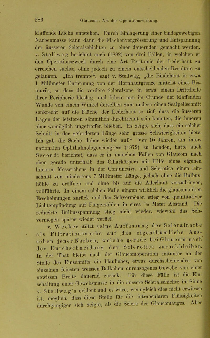 klaffende Lücke entstehen. Durch Einlagerung einer bindegewebigen Narbenmasse kann dann die Flächenvergrösserung und Entspannung der äusseren Scleralschichten zu einer dauernden gemacht werden. V. St eil wag berichtet auch (1882) von drei Fällen, in welchen er den Operationszweck durch eine Art Peritomie der Lederhaut zu erreichen suchte, ohne jedoch zu einem entscheidenden Resultate zu gelangen. „Ich trennte, sagt v. Stellwag, „die Bindehaut in etwa 1 Millimeter Entfernung von der Hornhautgrenze mittelst eines Bis- touri's, so dass die vordere Scleralzone in etwa einem Dritttheile ihrer Peripherie bioslag, und führte nun im Grunde der klaffenden Wunde von einem Winkel derselben zum andern einen Scalpellschnitt senki-echt auf die Fläche der Lederhaut so tief, dass die äusseren Lagen der letzteren sämmtlich durchtrennt sein konnten, die inneren aber womöglich ungetroffen blieben. Es zeigte sich, dass ein solcher Schnitt in der geforderten Länge sehr grosse Schwierigkeiten biete. Ich gab die Sache daher wieder auf. Vor 10 Jahi-en, am inter- nationalen Ophthalmologencongress (1872) zu London, hatte auch Secondi berichtet, dass er in manchen Fällen von Glaucom nach oben gerade unterhalb des Ciliarkörpers mit Hilfe emes eigenen linearen Messerchens in der Conjunctiva und Sclerotica einen Ein- schnitt von mindestens 7 Millimeter Länge, jedoch ohne die Bulbus- höhle zu eröffnen und ohne bis auf die Aderhaut vorzudringen, vollführte. In einem solchen Falle gingen wh'klich die glaucomatösen Erscheinungen zurück und das Sehvermögen stieg von quantitativer Lichtempfindung auf Fingerzählen in circa V2 Meter Abstand. Die reducirte Bulbusspannung stieg nicht wieder, wiewohl das Seh- vermögen später wieder verfiel. V. Wecker stützt seine Auffassung der Scleralnarbe als Filtrationsnarbe auf .das eigenthümliche Aus-^ sehen jenerNarben, welche gerade beiGlaucom nach der Durchschneidung der Sclerotica zurückbleiben. In der That bleibt nach der Glaucomoperation mitunter an der Stelle des Einschnitts ein bläuliches, etwas durchscheinendes, von einzelnen feinsten weissen Bälkchen dm'chzogenes Gewebe von einer gewissen Breite dauernd zurück. Für diese Fälle ist die Ein- schaltung einer Gewebsmasse in die äussere Scleralschichte im Sinne V. Stellwag's evident und es wäre, wenngleich dies nicht erwiesen ist, möglich, dass diese Stelle für die intraocularen Flüssigkeiten durchgängiger sich zeigte, als die Sclera des Glaucomauges. Aber