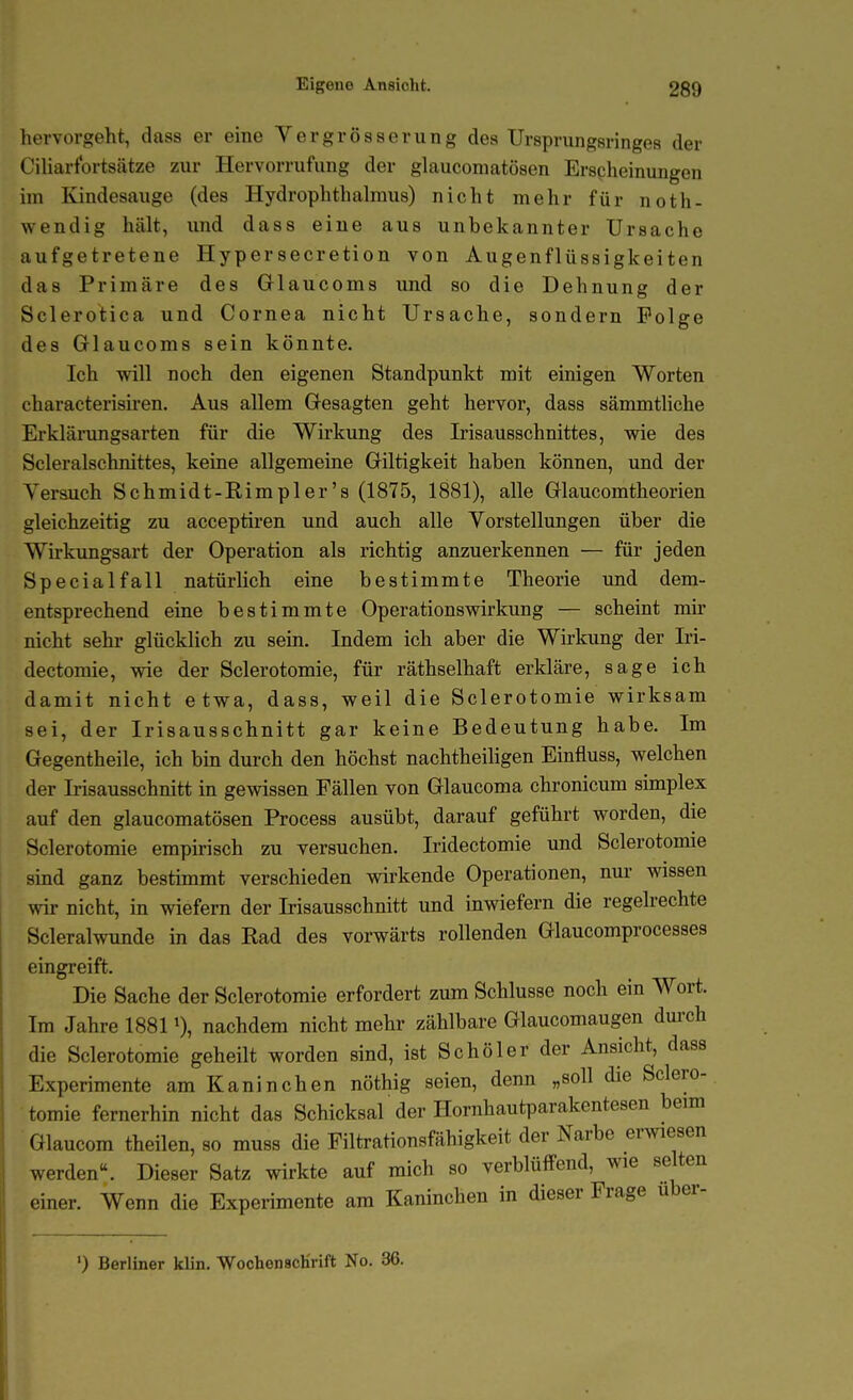 hervorgeht, dass er eine Vergrösserung des Ursprungsringes der Ciharfortsätze zur Hervorrufung der glauconiatösen Erscheinungen im Kindesauge (des Hydrophthalmus) nicht mehr für noth- wendig hält, und dass eine aus unbekannter Ursache aufgetretene Hypersecretion von Augenflüssigkeiten das Primäre des GHaucoms und so die Dehnung der Sclerotica und Cornea nicht Ursache, sondern Folge des Glaucoms sein könnte. Ich will noch den eigenen Standpunkt mit einigen Worten characterisiren. Aus allem Gesagten geht hervor, dass sämmtliche Erklärimgsarten für die Wirkung des Irisausschnittes, wie des Scleralschnittes, keine allgemeine Giltigkeit haben können, und der Yerauch Schmidt-Rimpler's (1875, 1881), alle Glaucomtheorien gleichzeitig zu acceptiren und auch alle Vorstellungen über die Wirkungsart der Operation als richtig anzuerkennen — für jeden Special fall natürlich eine bestimmte Theorie und dem- entsprechend eine bestimmte Operationsvnrkung — scheint mir nicht sehr glücklich zu sein. Indem ich aber die Wirkung der Iri- dectomie, wie der Sclerotomie, für räthselhaft erkläre, sage ich damit nicht etwa, dass, weil die Sclerotomie wirksam sei, der Irisausschnitt gar keine Bedeutung habe. Im Gegentheile, ich bin durch den höchst nachtheiligen Einfluss, welchen der Irisausschnitt in gewissen Fällen von Glaucoma chronicum simplex auf den glaucomatösen Process ausübt, darauf geführt worden, die Sclerotomie empirisch zu versuchen. Iridectomie und Sclerotomie sind ganz bestimmt verschieden wirkende Operationen, nur wissen wir nicht, in wiefern der Irisausschnitt und inwiefern die regelrechte Scleralwunde in das Rad des vorwärts rollenden Glaucomprocesses eingreift. Die Sache der Sclerotomie erfordert zum Schlüsse noch ein Wort. Im Jahre 1881 0, nachdem nicht mehr zählbare Glaucomaugen dm-ch die Sclerotomie geheilt worden sind, ist Schöler der Ansicht, dass Experimente am Kaninchen nöthig seien, denn „soll die Sclero- tomie fernerhin nicht das Schicksal der Hornhautparakentesen beim Glaucom theilen, so muss die Filtrationsfähigkeit der Narbe erwiesen werden. Dieser Satz wirkte auf mich so verblüffend, wie selten einer. Wenn die Experimente am Kaninchen in dieser Frage uber- ') Berliner klin. WochenscKrift No. 36.