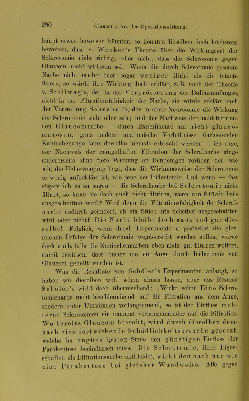 haupt etwas beweisen könnten, so könnten dieselben doch höchstens beweisen, dass v. Wecker's Theorie über die Wirkungsart der Sclerotomie nicht richtig, aber nicht, dass die Sclerotoraie gegen Glaucom nicht whksam sei. Wenn die durch Sclerotomie gesetzte Narbe nicht mehr oder sogar weniger filtrirt als die intacte Sclera, so würde ihre Wirkung doch erklärt, z. B. nach der Theorie V. Stellwag's, der in der Yergrösserung des Bulbusumfanges, nicht in der Filtrationsfähigkeit der Narbe, sie würde erklärt nach der Vorstellung Schnabel's, der in einer Neurotomie die Wirkung der Sclerotomie sieht oder sah; und der Nachweis der nicht filtriren- den Glaucomnarbe — durch Experimente am nicht glauco- m a t ö s e n, ganz andere anatomische Verhältnisse darbietenden Kaninchenauge kann derselbe niemals erbracht werden —, ich sage, der Nachweis der mangelhaften Filtration der Scleralnarbe ginge andererseits ohne tiefe Wirkung an Demjenigen vorüber, der, wie ich, die Ueberzeugung hegt, dass die Wirkungsweise der Sclerotomie so wenig aufgeklärt ist, wie jene der Iridectomie. Und wenn — fast zögere ich es zu sagen —die Scleralnarbe bei Sclerotomie nicht filtrirt, so kann sie doch auch nicht filtriren, wenn ein Stück Iris ausgeschnitten wird ? Wird denn die Filtrationsfähigkeit der Scleral- narbe dadurch geändert, ob ein Stück Iris nebstbei ausgeschnitten wird oder nicht? Die Narbe bleibt doch ganz und gar die- selbe! Folglich, wenn durch Experimente a posteriori die glor- reichen Erfolge der Sclerotomie wegdecretirt werden soUen, würde doch auch, falls die Kaninchennarben eben nicht gut filtriren wollten, damit erwiesen, dass bisher nie ein Auge durch Iridectomie von Glaucom geheilt worden ist. Was die Eesultate von Schöler's Experimenten anlangt, so haben wir dieselben wohl schon ahnen lassen, aber das Resume Schöler's wirkt doch überraschend: „Wirkt schon Eine Sclero- tomienarbe nicht beschleunigend auf die Filtration aus dem Auge, sondern unter Umständen verlangsamend, so ist der Einfluss meh- rerer Sclerotomien ein eminent verlangsamender auf die Filtration. Wo bereits Glaucom besteht, wird durch dieselben dem- nach eine fortwirkende Schädlichkeitsursache gesetzt, welche im ungünstigsten Sinne den günstigen Einfluss der Parakenteso beeinflussen muss. Die Sclerotomie, ihrer Eigen- schaften als Filtrationsnarbe entkleidet, wirkt demnach nur wie eine Parakenteso bei gleicher Wundweite. Alle gegen