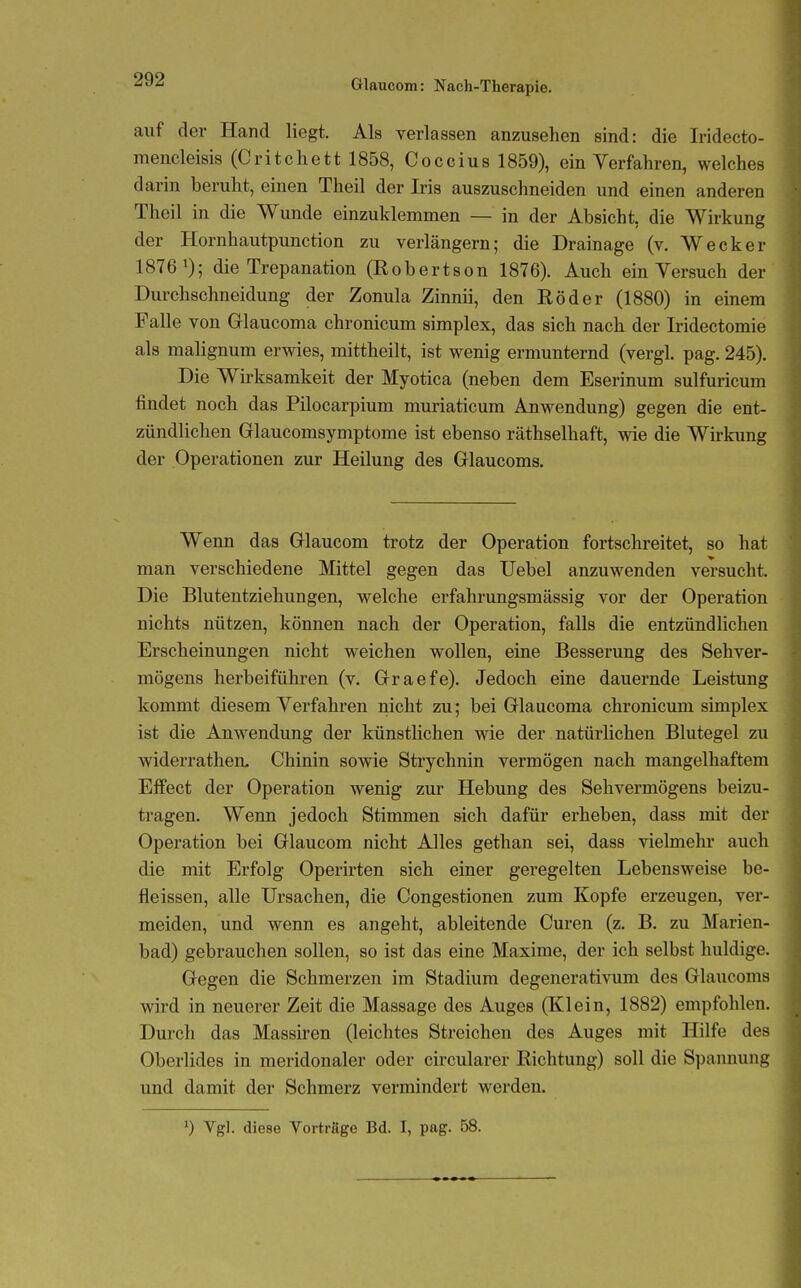 Glaucom: Nach-Therapie, auf der Hand liegt. Als verlassen anzusehen sind: die Iridecto- mencleisis (Critchett 1858, Coccius 1859), ein Verfahren, welches darin beruht, einen Theil der Iris auszuschneiden und einen anderen Theil in die Wunde einzuklemmen — in der Absicht, die Wirkung der Hornhautpunction zu verlängern; die Drainage (v. Wecker 1876 ^); die Trepanation (Robertson 1876). Auch ein Versuch der Durchschneidung der Zonula Zinnii, den Röder (1880) in einem Falle von Glaucoma chronicum simplex, das sich nach der Iridectomie als malignum erwies, mittheilt, ist wenig ermunternd (vergl. pag. 245). Die Wirksamkeit der Myotica (neben dem Eserinum sulfuricum findet noch das Pilocarpium muriaticum Anwendung) gegen die ent- zündlichen Glaucomsymptome ist ebenso räthselhaft, wie die Wirkung der Operationen zur Heilung des Griaucoms. Wenn das Glaucom trotz der Operation fortschreitet, so hat man verschiedene Mittel gegen das Uebel anzuwenden versucht. Die Blutentziehungen, welche erfahrungsmässig vor der Operation nichts nützen, können nach der Operation, falls die entzündlichen Erscheinungen nicht weichen wollen, eine Besserung des Sehver- mögens herbeiführen (v. Graefe), Jedoch eine dauernde Leistung kommt diesem Verfahren nicht zu; bei Glaucoma chronicum simplex ist die Anwendung der künstlichen wie der natürlichen Blutegel zu widerratlien. Chinin sowie Strychnin vermögen nach mangelhaftem Effect der Operation wenig zur Hebung des Sehvermögens beizu- tragen. Wenn jedoch Stimmen sich dafür erheben, dass mit der Operation bei Glaucom nicht Alles gethan sei, dass vielmehr auch die mit Erfolg Operirten sich einer geregelten Lebensweise be- fleissen, alle Ursachen, die Congestionen zum Kopfe erzeugen, ver- meiden, und wenn es angeht, ableitende Curen (z. B. zu Marien- bad) gebrauchen sollen, so ist das eine Maxime, der ich selbst huldige. Gegen die Schmerzen im Stadium degenerativum des Glaucoms wird in neuerer Zeit die Massage des Auges (Klein, 1882) empfohlen. Durch das Massiren (leichtes Streichen des Auges mit Hilfe des Oberlides in meridonaler oder circularer Richtung) soll die Spannung und damit der Schmerz vermindert werden. 0 Vgl. diese Vorträge Bd. I, pag. 58.