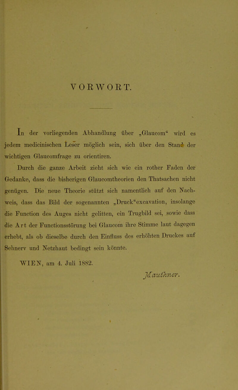 VORWORT. In der vorliegenden Abhandlung über „Glaucom wird es jedem medicinischen Leser möglicli sein, sich über den Stanä der wichtigen Glaucomfrage zu orientiren. Durch die ganze Ai'beit zieht sich wie ein rother Faden der Gedanke, dass die bisherigen Glaucomtheorien den Thatsachen nicht genügen. Die neue Theorie stützt sich namentlich auf den Nach- weis, dass das Bild der sogenannten „Druckexcavation, insolange die Function des Auges nicht gelitten, ein Trugbild sei, sowie dass die Art der Functionsstörung bei Glaucom ihre Stimme laut dagegen erhebt, als ob dieselbe durch den Einfluss des erhöhten Druckes auf Sehnerv und Netzhaut bedingt sein könnte. WIEN, am 4. Juli 1882. J^authner.
