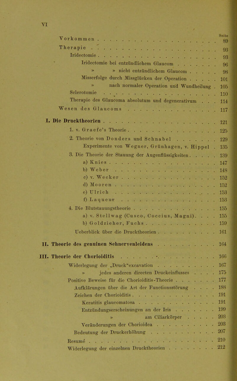 71 Thei-apie gg Iridectomie gg Iridectomie bei entzündlichem Glaucom % » » nicht entzündlichem Glaucom 98 Misserfolge durch Missglücken der Operation 101 » nach normaler Operation und Wundheilung . 105 Sclerotomie jjq Therapie des Glaucoma absolutum und degenerativum . . . 114 Wesen des Glaucoms 117 I. Die Drucktheorieu j^21 1. T. Graefe's Theorie 125 2. Theoj 'ie von Donders und Schnabel 129 Experimente von Wegner, Grünhagen, v. Hippel . 135 3. Die Theorie der Stauung der Äugenflüssigkeiten 139 a) Knies 147 b) Weber 148 c) V. Wecker 152 d) Mooren 152 e) Ulrich 153 f) LaqueuT 153 4. Die Blutstauungstheorie 155 a) v. Stellwag (Cusco,Coccius,Magni). . . . 155 b) Goldzieher, Fuchs 159 Ueberblick über die Drucktheorien 161 II. Theorie des genuinen Selinervenleidens 164 III. Theorie der Chorioiditis - 166 Widerlegung der „Druckexcavation 167 » jedes anderen directen Druckeinflusses .... 175 Positive Beweise für die Chorioiditis-Theorie 177 Aufklärungen über die Art der Functionsstörung .... 188 Zeichen der Chorioiditis 191 Keratitis glaucomatosa 191 Entzündungserscheinungen an der Iris 199 » am Ciliarkörper 203 Veränderungen der Chorioidea 203 Bedeutung der Druckorhöhung 207 Kesume 210 Widerlegung der einzelnen Drucktheorien 212
