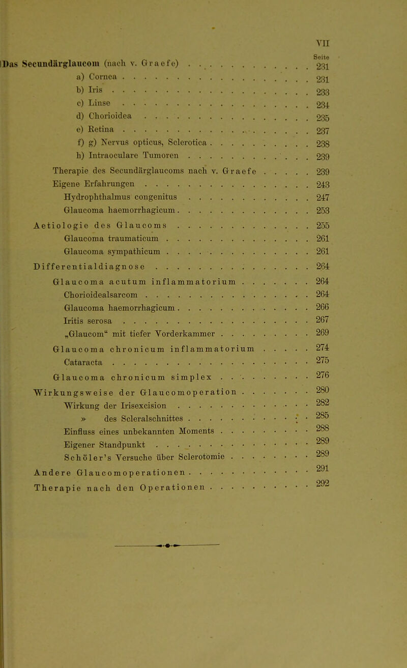 YII Seite IDas Secundärglaiicom (nach v. Gracfe) 231 a) Cornea 231 Ii-is 283 c) Linse 284 d) Chorioidea 235 e) Retina 237 f) g) Nervus opticus, Sclerotica 238 Ii) Intraoculare Tumoren 289 Therapie des Secundärglaucoms nach v. Graefe 239 Eigene Erfahrungen 243 Hydrophthalmus congenitus 247 Glaucoma haemorrhagicum 253 AetiologiedesGlaucoms 255 Glaucoma traumaticum 261 Glaucoma sympathicum 261 Differentialdiagnose 264 Glaucoma acutum inflammatorium 264 Chorioidealsarcom 264 Glaucoma haemorrhagicum 266 Iritis serosa 267 „Glaucom mit tiefer Vorderkammer 269 Glaucoma chronicum inflammatorium 274 Cataracta 275 Glaucoma chronicum simplex . 276 Wirkungsweise der Glaucomoperation 280 Wirkung der Irisexcision 282 »• des Scleralschnittes • 285 Einfluss eines unbekannten Moments 288 Eigener Standpunkt Schüler's Versuche über Sclerotomie 289 291 Andere Glaucomoperationen Therapie nach den Operationen '^^'^