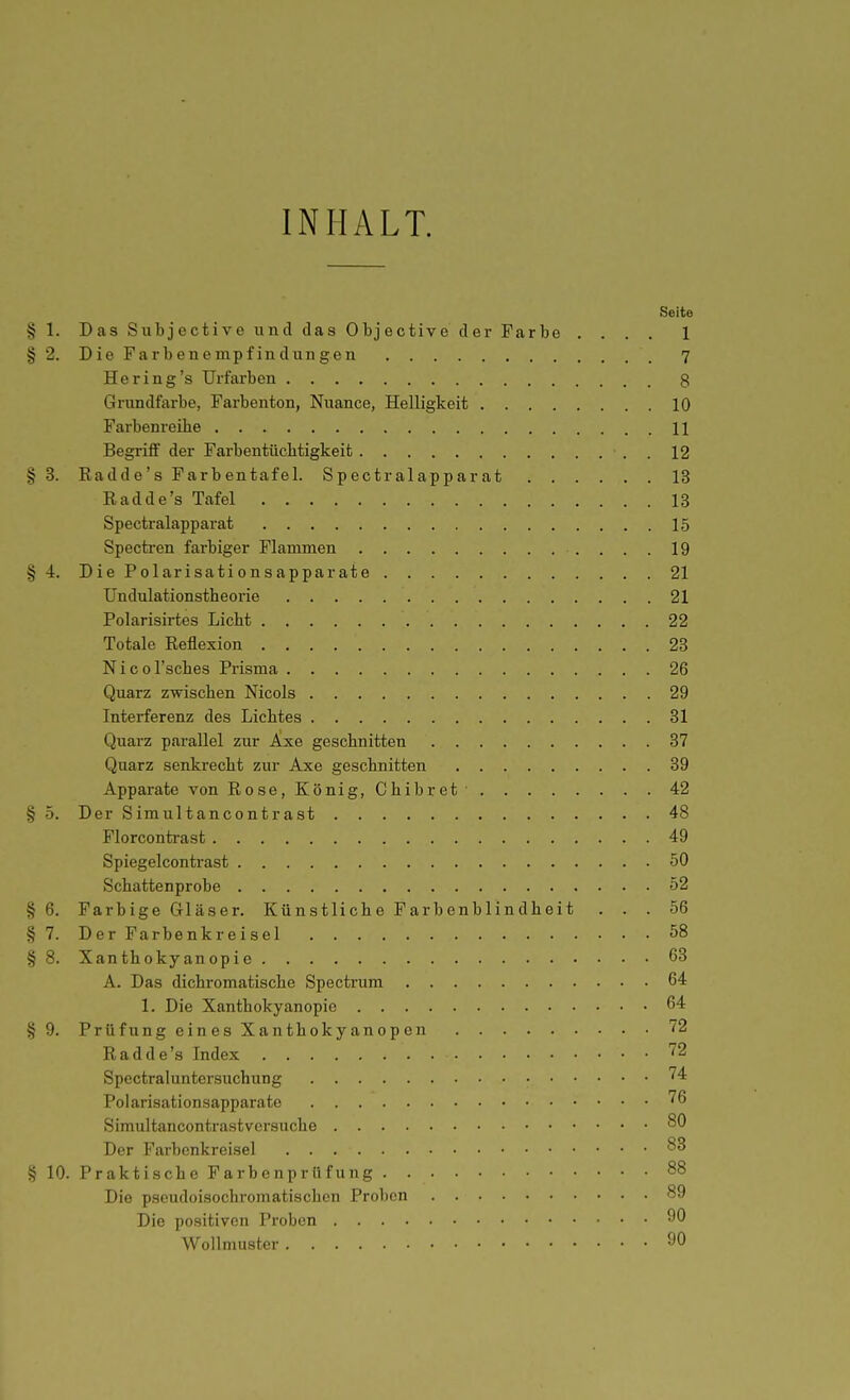 INHALT. Seite § 1. Das Subjoctive und das Objective der Farbe .... 1 §2. Die Farbenempfindungen 7 He ring's Urfarben 3 Grundfarbe, Farbenton, Nuance, Helligkeit 10 Farbenreibe 11 Begriff der Farbentüchtigkeit 12 § 3. Radde's Farbentafel. Spectralapparat 13 Eadde's Tafel 13 Spectralapparat 15 Spectren farbiger Flammen 19 § 4. Die Polarisationsapparate 21 Undulationstheorie 21 Polarisirtes Licht 22 Totale Reflexion 23 Nicol'sches Prisma 26 Quarz zwischen Nicols 29 Interferenz des Lichtes 31 Quarz parallel zur Axe geschnitten 37 Quarz senkrecht zur Axe geschnitten 39 Apparate von Rose, König, Chibret 42 § .5. Der Simultancontrast 48 Florcontrast 49 Spiegelcontrast 50 Schattenprobe 52 § 6. Farbige Gläser. Künstliche Farbenblindheit ... 56 §7. DerFarbenkreisel 58 § 8. Xanthokyanopie 63 A. Das dichromatische Spectrum 64 1. Die Xanthokyanopie 64 §9. PrüfungeinesXanthokyanopcn 72 Radde's Index '^2 Spcctraluntersuchung '^4 Polarisationsapparatc ^6 Simultancontrast versuche 80 Der Farbenkreisel § 10. Praktische Farbenprüfung 88 Die pseudoisochromatischen Proben 89 Die positiven Proben 90 Wollmuster ^0