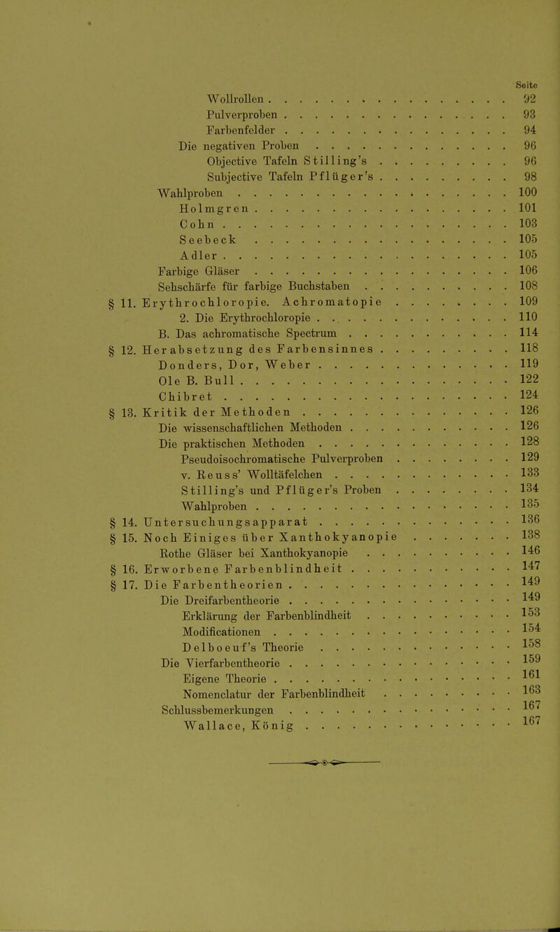 Seite Wollrollen 92 Pulverproben 93 Farbenfcider 94 Die negativen Proben 96 Objective Tafeln Stilling's 96 Subjective Tafeln Pf lüger's 98 Wahlproben 100 Holmgren 101 Cohn 103 Seebeck 105 Adler 105 Farbige Gläser 106 Sehschärfe für farbige Buchstaben 108 § 11. Erythrochloropie. Achromatopie 109 2. Die Erythrochloropie 110 B. Das achromatische Spectrum 114 § 12. Herabsetzung des Farbensinnes 118 Donders, Dor, Weber 119 Ole B. Bull 122 Chibret 124 § 13. Kritik der Methoden 126 Die wissenschaftlichen Methoden 126 Die praktischen Methoden 128 Pseudoisochromatische Pulverproben 129 V. Reuss' Wolltäfeichen 133 Stilling's und Pflüger's Proben 134 Wahlproben 135 § 14. üntersuchungsapparat 1*^6 § 15. Noch Einiges über Xanthokyanopie 138 Rothe Gläser bei Xanthokyanopie 146 § 16. Erworbene Farbenblindheit 147 § 17. Die Farbentheorien 149 Die Dreifarbentheorie 149 Erklärung der Farbenblindheit 153 Modificationen 1^4 Delboeuf's Theorie 158 Die Vierfarbentheorie 1^9 Eigene Theorie 1^^ Nomenclatur der Farbenblindheit 163 Schlussbemerkungen Wallace, König